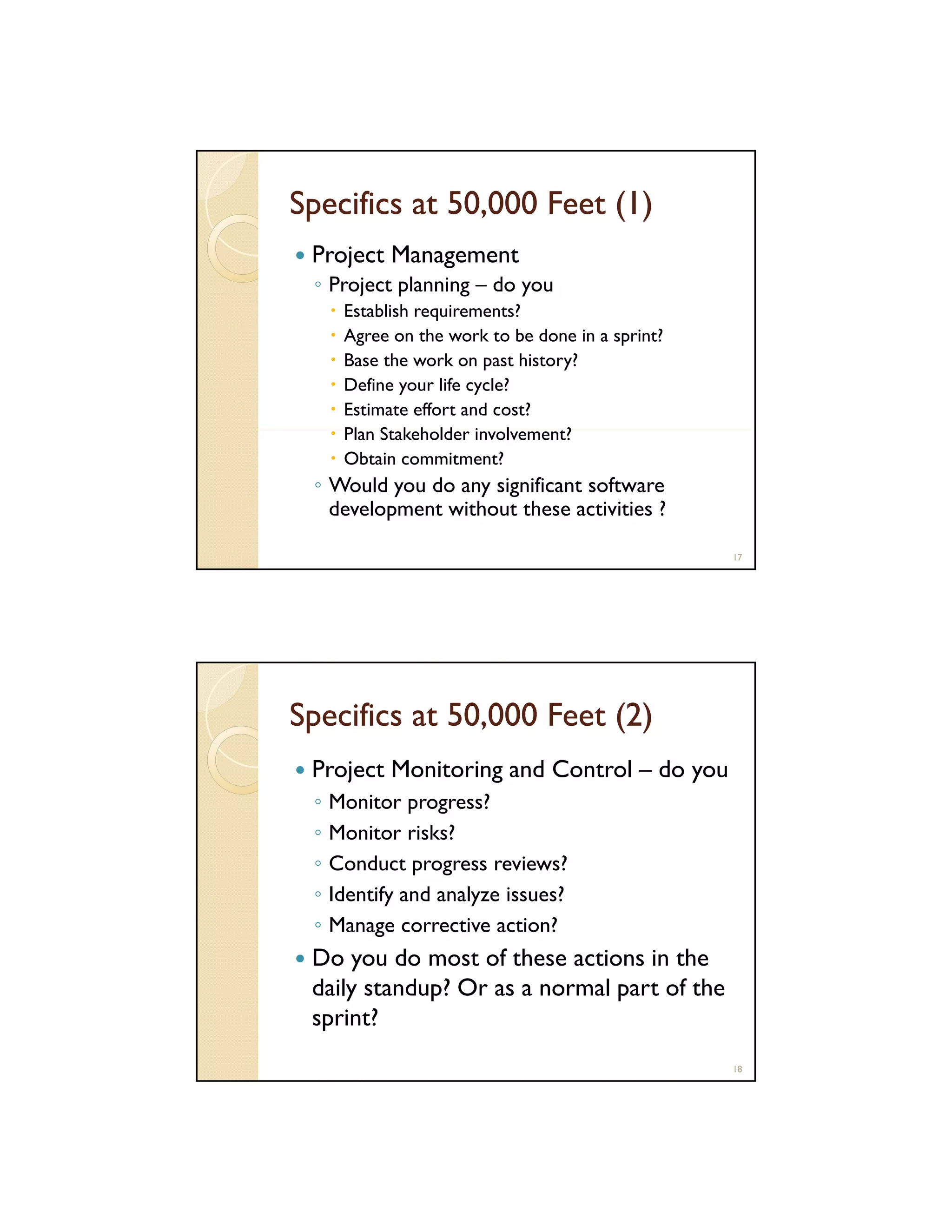 Specifics at 50,000 Feet (1)
Project Management
◦ Project planning – do you
Establish requirements?
Agree on the work to be done in a sprint?
Base the work on past history?
Define your life cycle?
Estimate effort and cost?
Plan St k h ld involvement?
Pl Stakeholder i l
t?
Obtain commitment?

◦ Would you do any significant software
development without these activities ?
17

Specifics at 50,000 Feet (2)
Project Monitoring and Control – do you
◦
◦
◦
◦
◦

Monitor progress?
Monitor risks?
Conduct progress reviews?
Identify and analyze issues?
Manage corrective action?

Do you do most of these actions in the
daily standup? Or as a normal part of the
sprint?
18

 