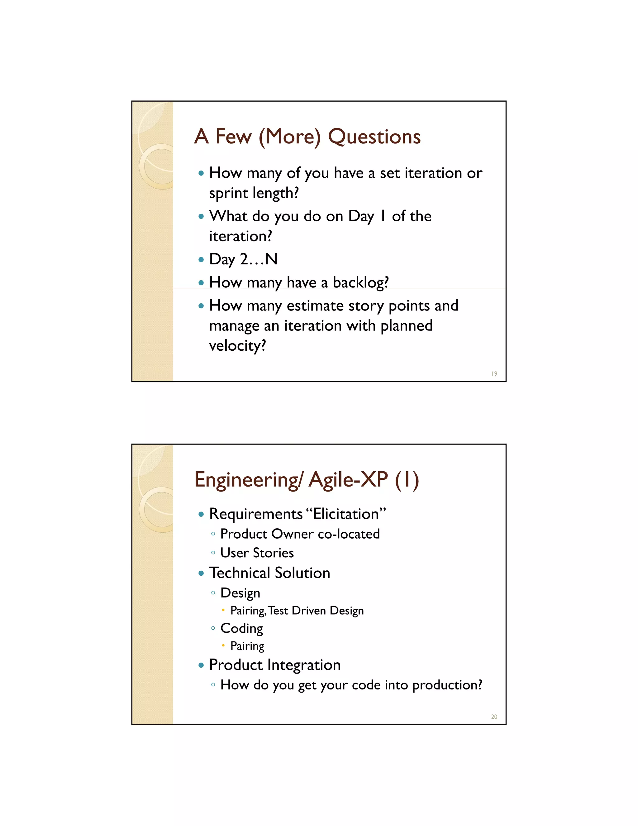 A Few (More) Questions
How many of you have a set iteration or
sprint length?
What do you do on Day 1 of the
iteration?
Day 2…N
y
g
How many have a backlog?
How many estimate story points and
manage an iteration with planned
velocity?
19

Engineering/ Agile-XP (1)
AgileRequirements “Elicitation”
◦ Product Owner co-located
co located
◦ User Stories

Technical Solution
◦ Design
Pairing, Test Driven Design

◦ Coding
Pairing

Product Integration
◦ How do you get your code into production?
20

 