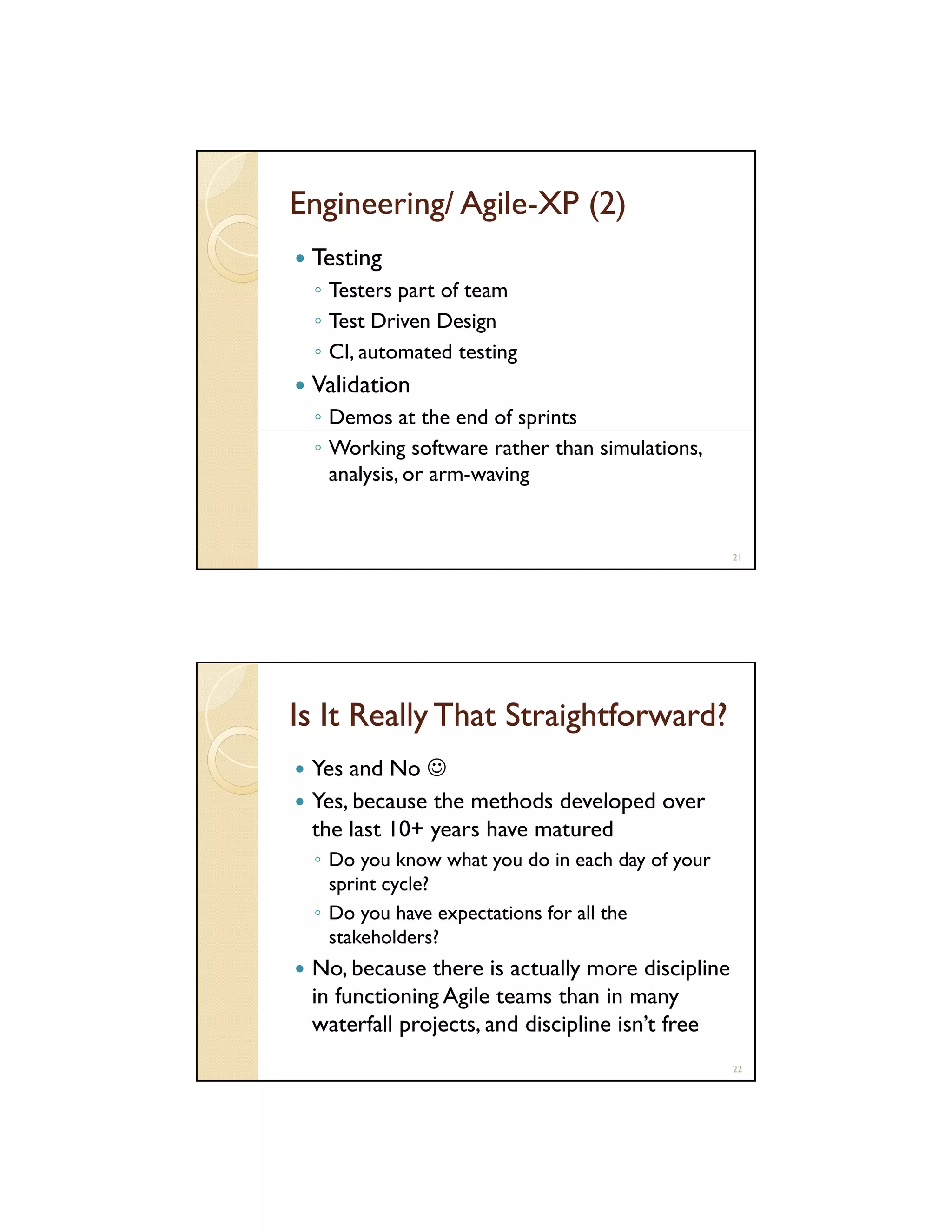 Engineering/ Agile-XP (2)
AgileTesting
◦ Testers part of team
◦ Test Driven Design
◦ CI, automated testing

Validation
◦ Demos at the end of sprints
◦ Working software rather than simulations,
analysis, or arm-waving

21

Is It Really That Straightforward?
Yes and No ☺
Yes because the methods developed over
Yes,
the last 10+ years have matured
◦ Do you know what you do in each day of your
sprint cycle?
◦ Do you have expectations for all the
stakeholders?

No, because there is actually more discipline
in functioning Agile teams than in many
waterfall projects, and discipline isn’t free
22

 