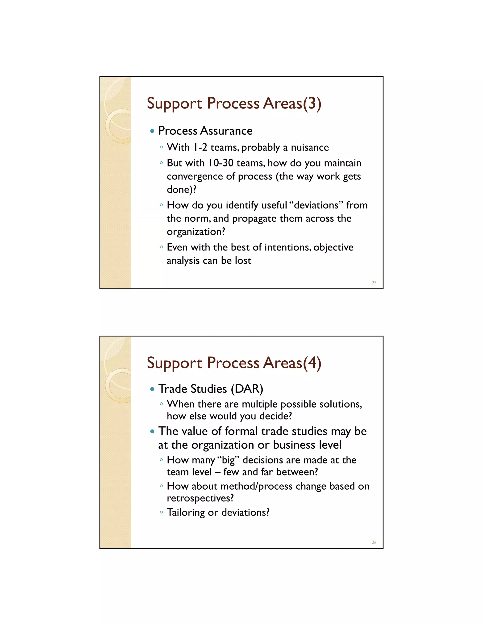 Support Process Areas(3)
Process Assurance
◦ With 1 2 teams, probably a nuisance
1-2 teams
◦ But with 10-30 teams, how do you maintain
convergence of process (the way work gets
done)?
◦ How do you identify useful “deviations” from
norm,
the norm and propagate them across the
organization?
◦ Even with the best of intentions, objective
analysis can be lost
25

Support Process Areas(4)
Trade Studies (DAR)
◦ When there are multiple possible solutions,
how else would you decide?

The value of formal trade studies may be
at the organization or business level
◦ How many “big” decisions are made at the
team level – few and far between?
◦ How about method/process change based on
retrospectives?
◦ Tailoring or deviations?
26

 