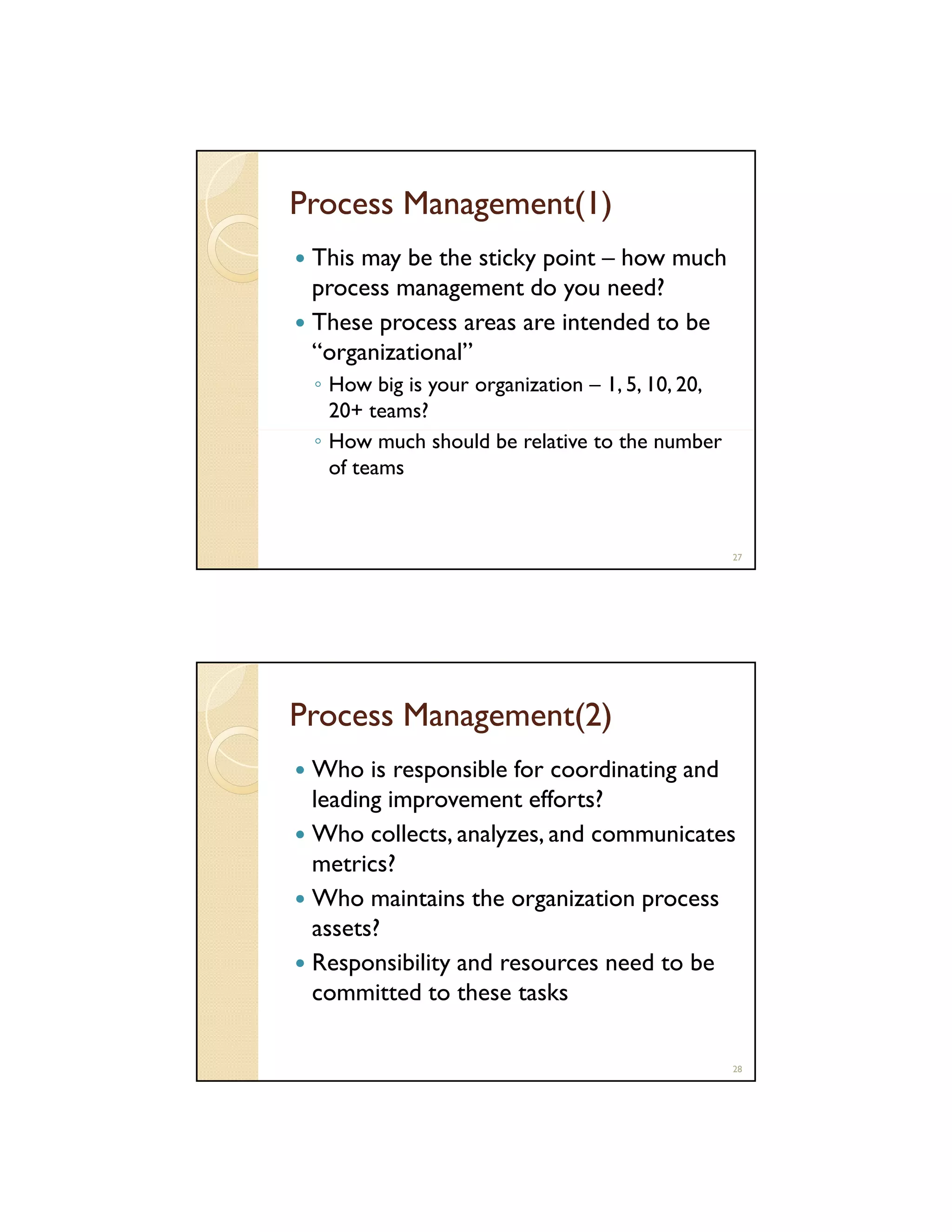 Process Management(1)
This may be the sticky point – how much
process management do you need?
These process areas are intended to be
“organizational”
◦ How big is your organization – 1, 5, 10, 20,
20+ teams?
◦ How much should be relative to the number
of teams

27

Process Management(2)
Who is responsible for coordinating and
leading improvement efforts?
Who collects, analyzes, and communicates
metrics?
Who maintains the organization process
assets?
Responsibility and resources need to be
committed to these tasks
28

 