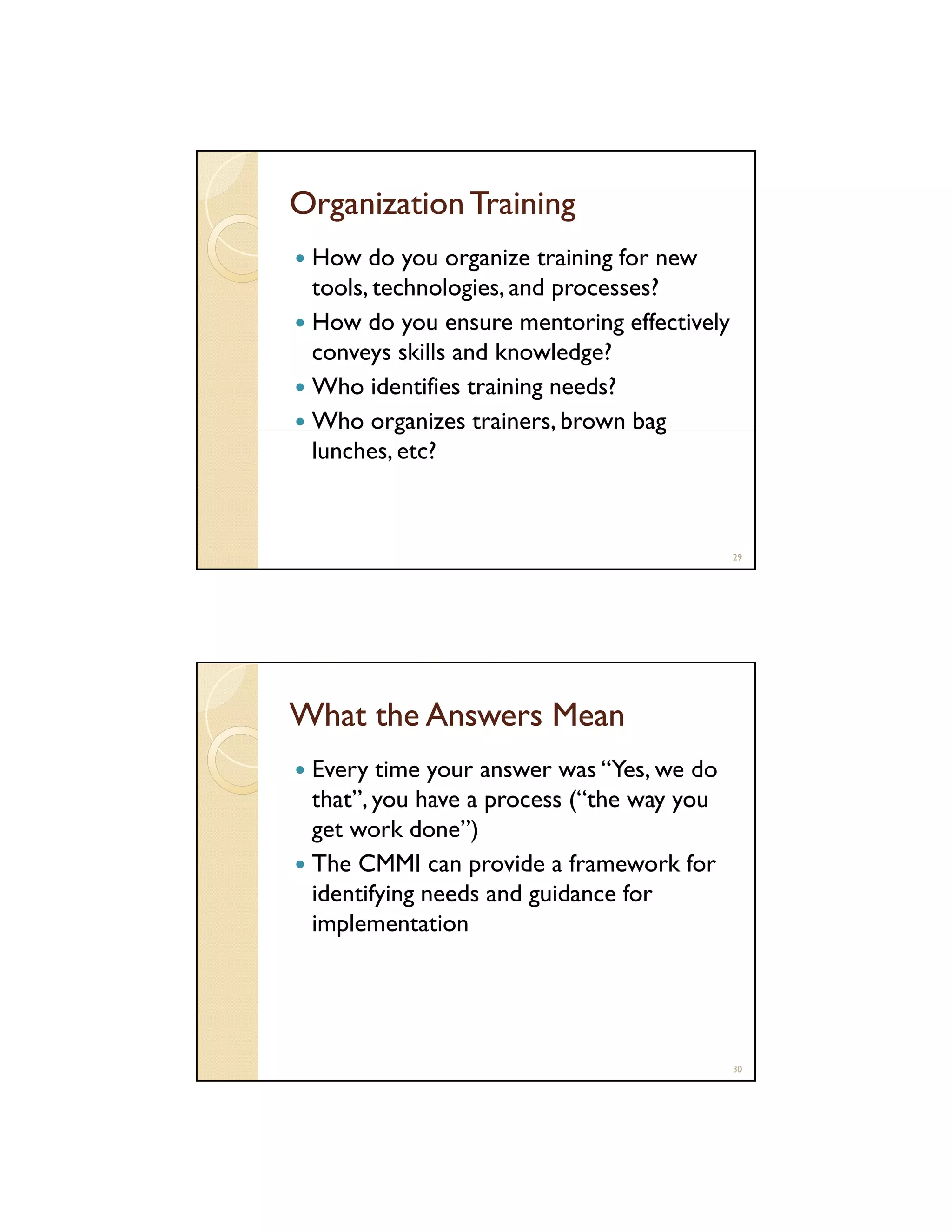 Organization Training
How do you organize training for new
tools technologies, and processes?
tools, technologies
How do you ensure mentoring effectively
conveys skills and knowledge?
Who identifies training needs?
g
,
g
Who organizes trainers, brown bag
lunches, etc?

29

What the Answers Mean
Every time your answer was “Yes, we do
that”, you have a process (“the way you
that
( the
get work done”)
The CMMI can provide a framework for
identifying needs and guidance for
implementation

30

 