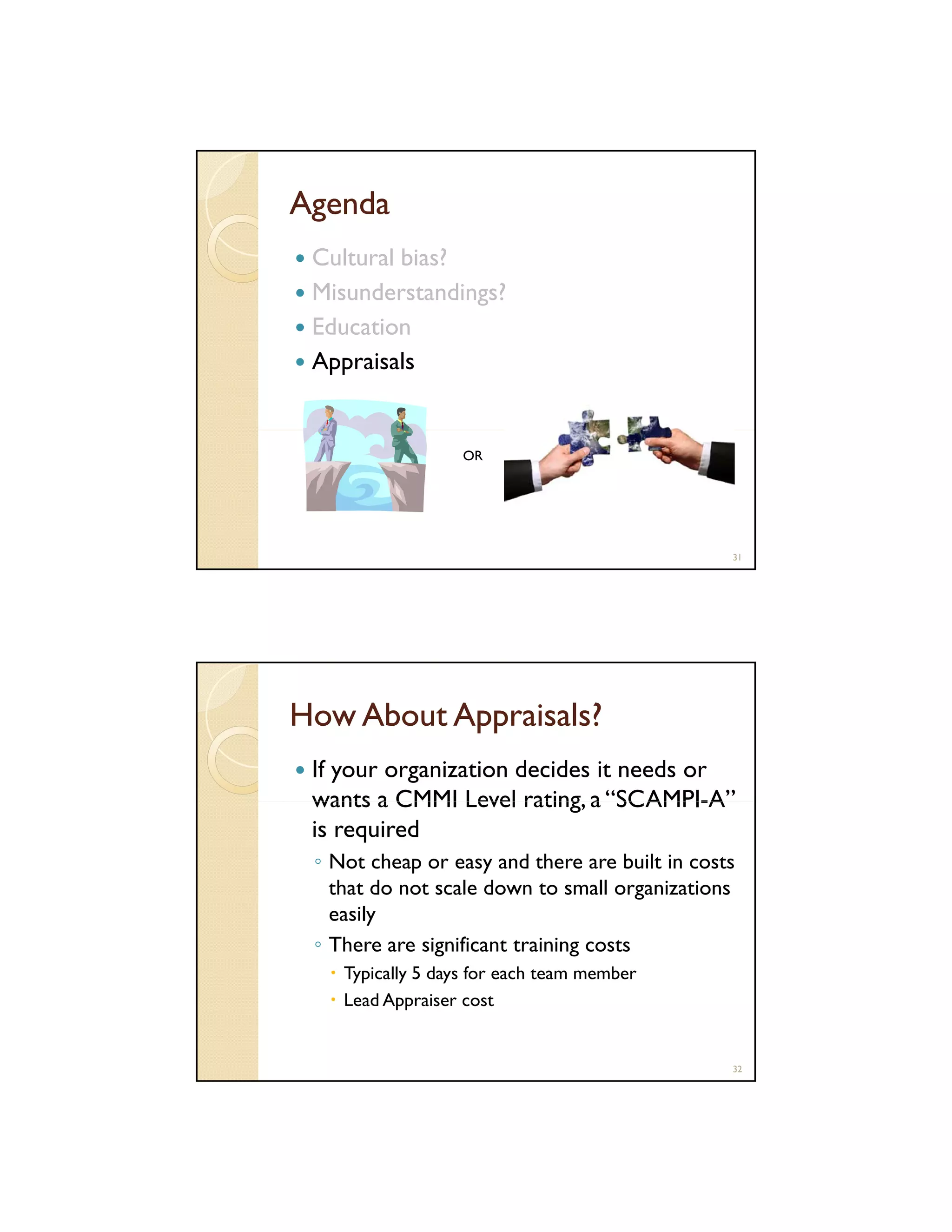 Agenda
Cultural bias?
Misunderstandings?
Education
Appraisals

OR

31

How About Appraisals?
If your organization decides it needs or
wants a CMMI Level rating a “SCAMPI-A”
rating, SCAMPI-A
is required
◦ Not cheap or easy and there are built in costs
that do not scale down to small organizations
easily
◦ There are significant training costs
si nificant trainin c sts
Typically 5 days for each team member
Lead Appraiser cost

32

 