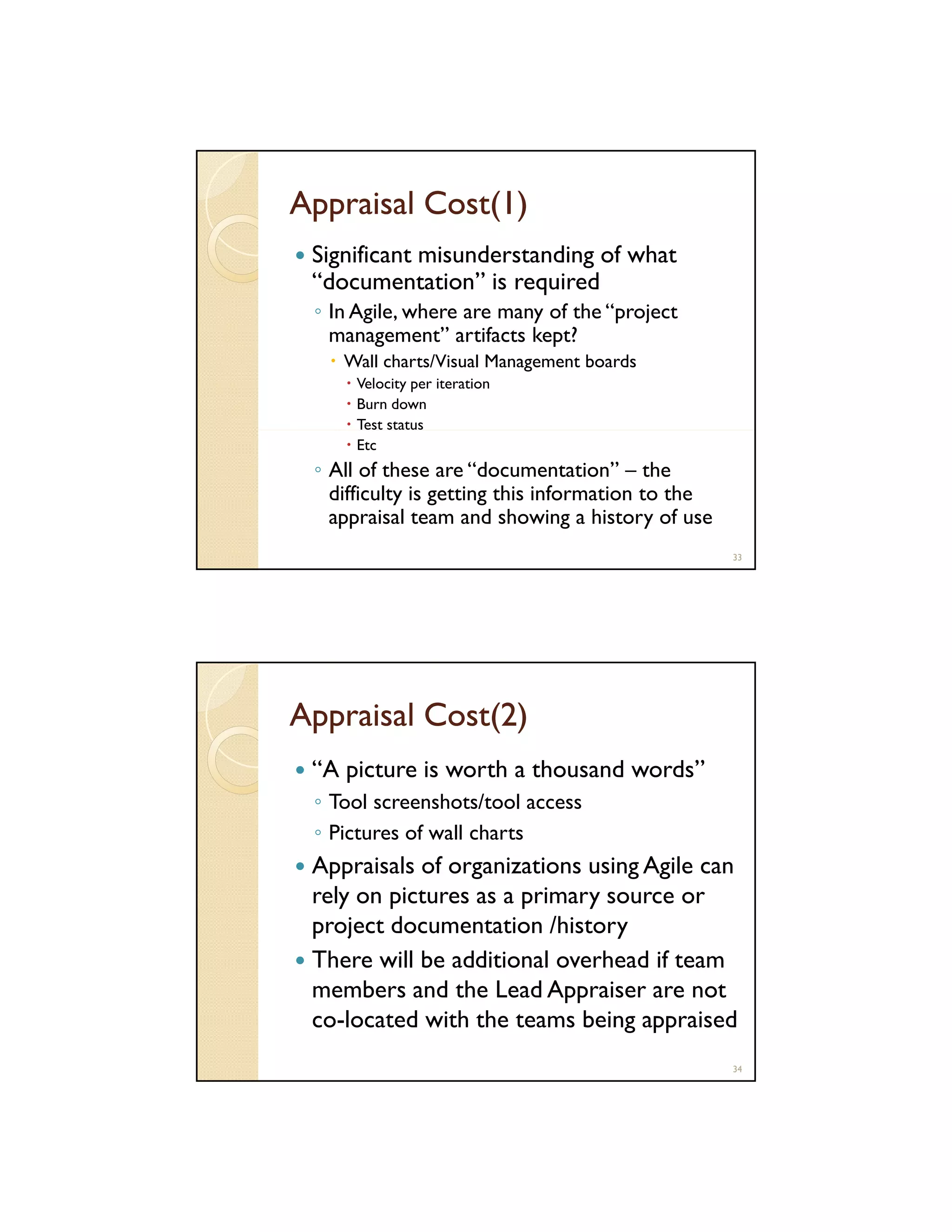 Appraisal Cost(1)
Significant misunderstanding of what
“documentation” is required
q
◦ In Agile, where are many of the “project
management” artifacts kept?
Wall charts/Visual Management boards
Velocity per iteration
Burn down
Test status
Etc

◦ All of these are “documentation” – the
difficulty is getting this information to the
appraisal team and showing a history of use
33

Appraisal Cost(2)
“A picture is worth a thousand words”
◦ Tool screenshots/tool access
◦ Pictures of wall charts

Appraisals of organizations using Agile can
rely on pictures as a primary source or
project documentation /history
There will be additional overhead if team
members and the Lead Appraiser are not
co-located with the teams being appraised
34

 