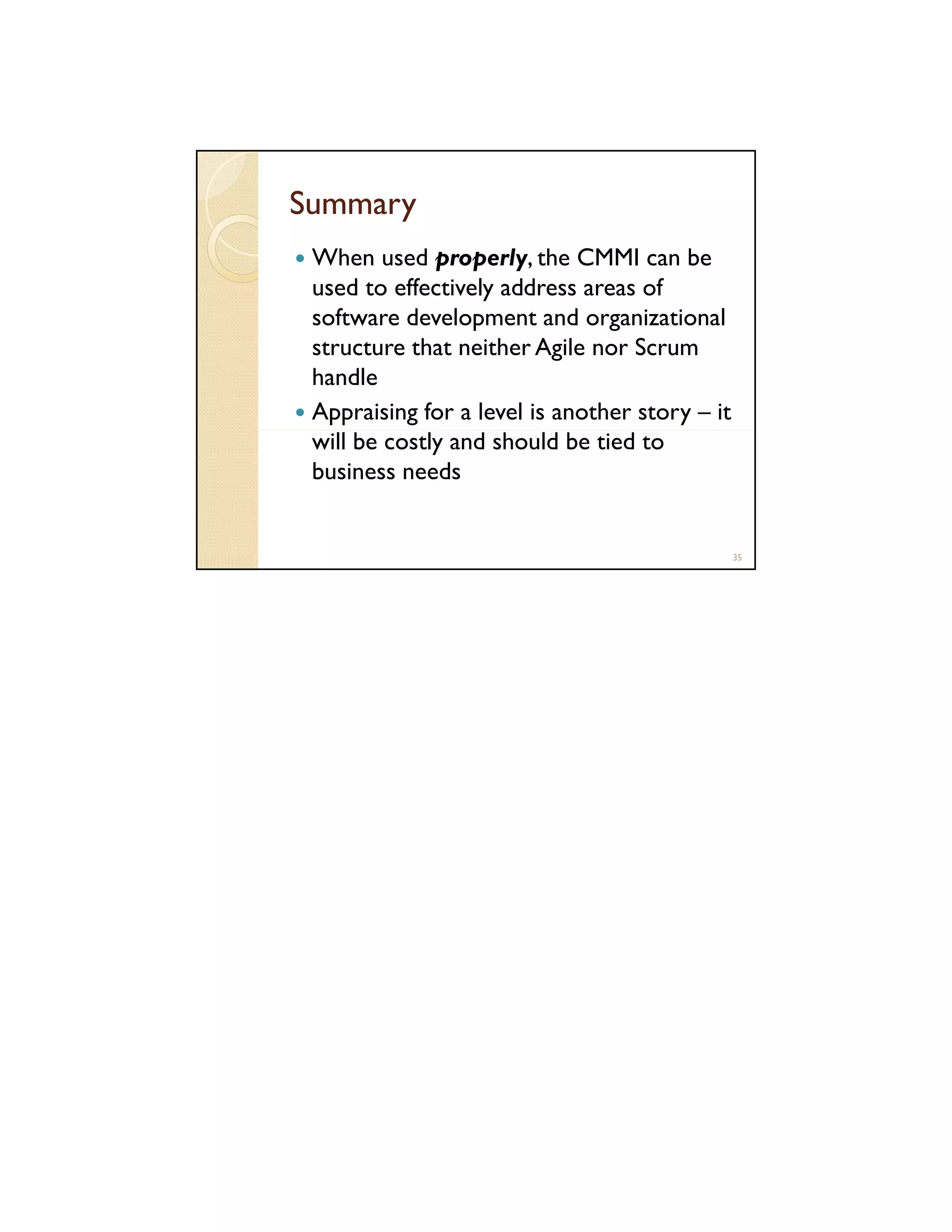 Summary
When used properly, the CMMI can be
used to effectively address areas of
software development and organizational
structure that neither Agile nor Scrum
handle
Appraising for a level is another story – it
will be costly and should be tied to
business needs

35

 