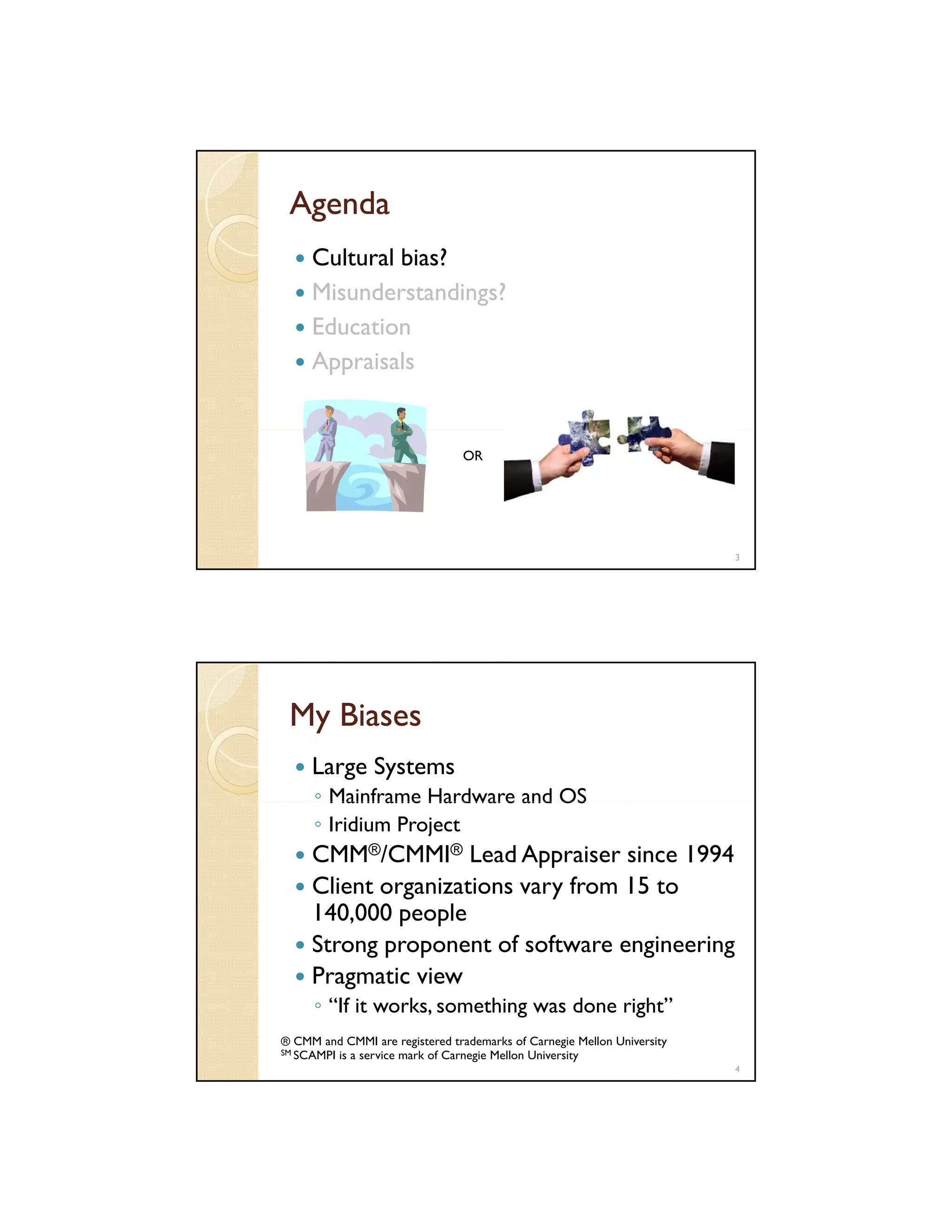 Agenda
Cultural bias?
Misunderstandings?
Education
Appraisals

OR

3

My Biases
Large Systems
◦ Mainframe Hardware and OS
◦ Iridium Project

CMM®/CMMI® Lead Appraiser since 1994
Client organizations vary from 15 to
140,000 people
Strong proponent of software engineering
Pragmatic view
◦ “If it works, something was done right”
® CMM and CMMI are registered trademarks of Carnegie Mellon University
SM SCAMPI is a service mark of Carnegie Mellon University
4

 
