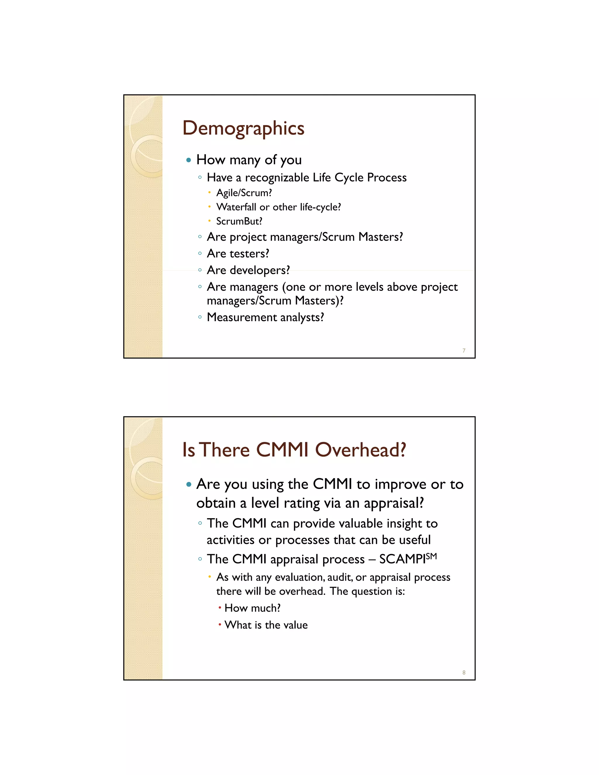 Demographics
How many of you
◦ Have a recognizable Life Cycle Process
g
y
Agile/Scrum?
Waterfall or other life-cycle?
ScrumBut?

◦
◦
◦
◦

Are project managers/Scrum Masters?
Are testers?
Are developers?
Are managers (one or more levels above project
managers/Scrum Masters)?
◦ Measurement analysts?
7

Is There CMMI Overhead?
Are you using the CMMI to improve or to
obtain a level rating via an appraisal?
◦ The CMMI can provide valuable insight to
activities or processes that can be useful
◦ The CMMI appraisal process – SCAMPISM
As with any evaluation, audit, or appraisal process
there will be overhead. The question is:
overhead
How much?
What is the value

8

 
