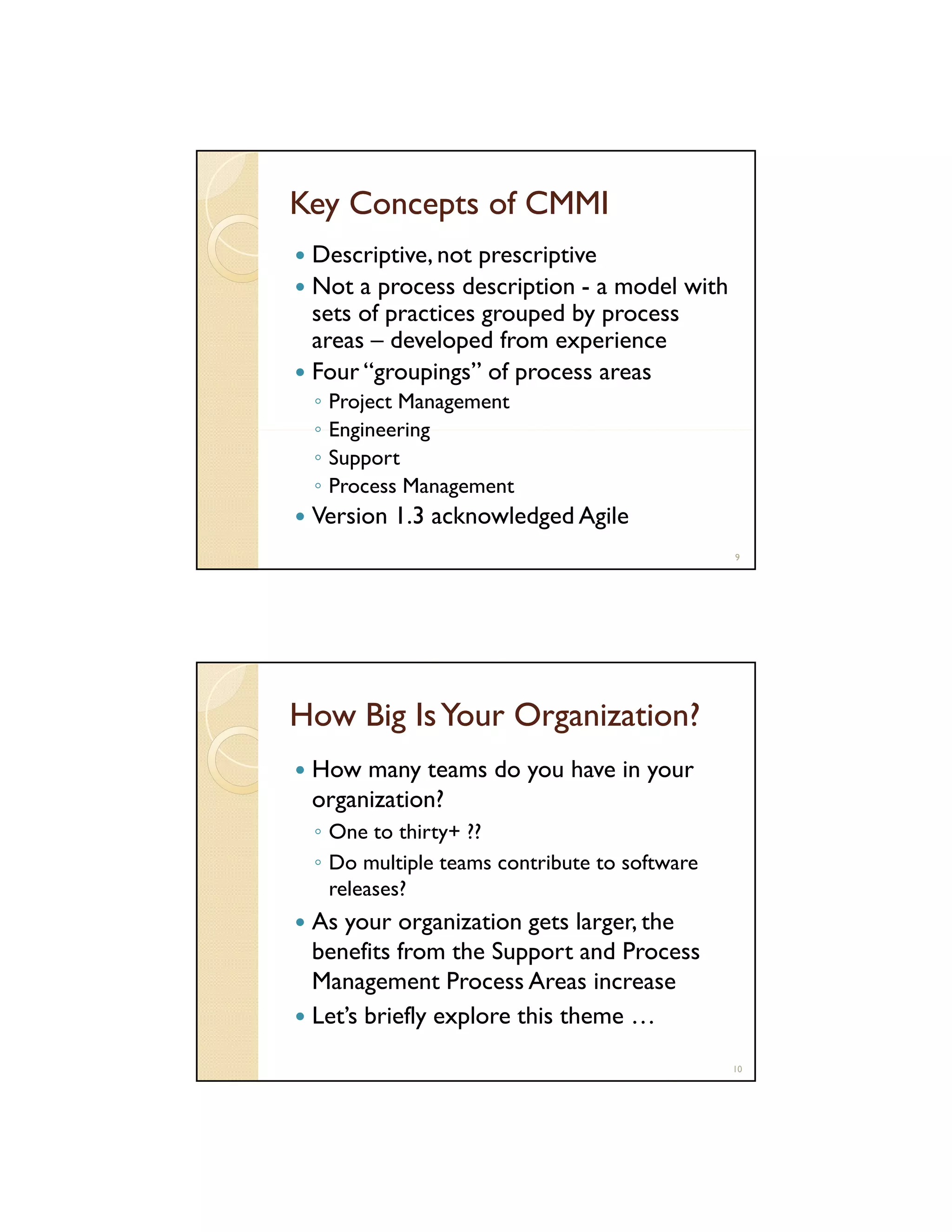 Key Concepts of CMMI
Descriptive, not prescriptive
Not a process description - a model with
sets of practices grouped by process
areas – developed from experience
Four “groupings” of process areas
◦
◦
◦
◦

Project Management
Engineering
Support
Process Management

Version 1.3 acknowledged Agile
9

How Big Is Your Organization?
How many teams do you have in your
organization?
◦ One to thirty+ ??
◦ Do multiple teams contribute to software
releases?

As your organization gets larger, the
benefits from the Support and Process
Management Process Areas increase
Let’s briefly explore this theme …
10

 