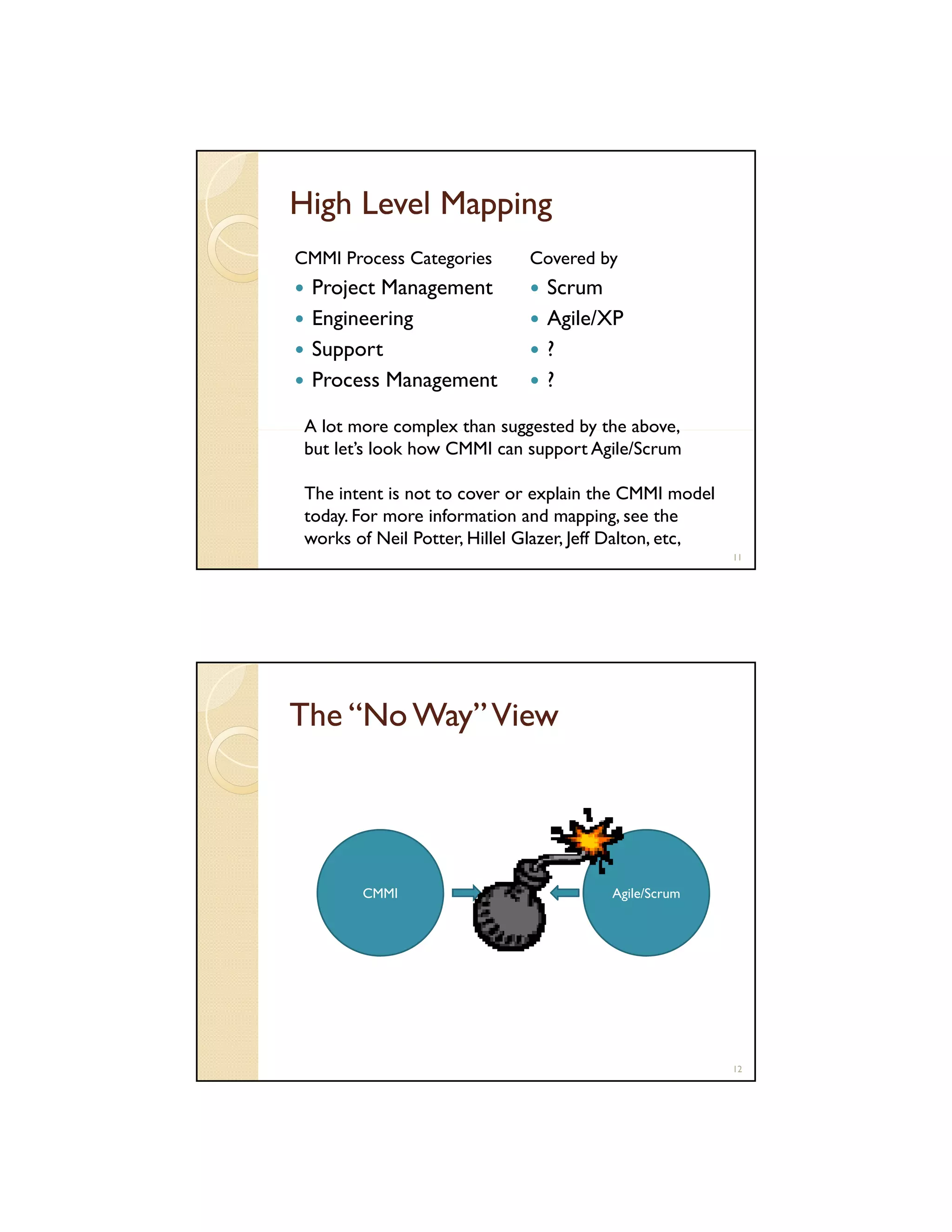High Level Mapping
CMMI Process Categories

Project Management
Engineering
Support
Process Management

Covered by

Scrum
Agile/XP
?
?

A lot more complex than suggested by the above,
but let’s look how CMMI can support Agile/Scrum
The intent is not to cover or explain the CMMI model
today. For more information and mapping, see the
works of Neil Potter, Hillel Glazer, Jeff Dalton, etc,
11

The “No Way” View

CMMI

Agile/Scrum

12

 