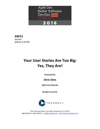 AW11	
Session	
6/8/16	2:45	PM	
	
	
	
	
	
	
Your	User	Stories	Are	Too	Big:		
Yes,	They	Are!	
	
Presented	by:	
	
Chris	Sims	
Agile	Learning	Labs	
	
	
Brought	to	you	by:		
		
	
	
	
	
350	Corporate	Way,	Suite	400,	Orange	Park,	FL	32073		
888---268---8770	··	904---278---0524	-	info@techwell.com	-	http://www.techwell.com/	
	
 