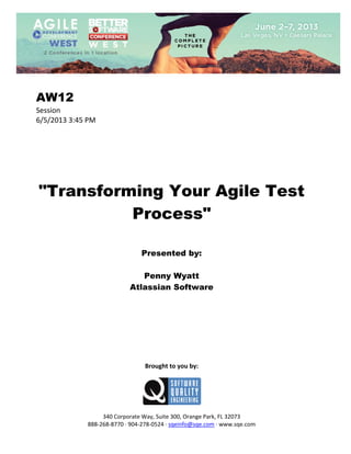  
 

AW12
Session 
6/5/2013 3:45 PM 
 
 
 
 
 
 
 

"Transforming Your Agile Test
Process"
 
 
 

Presented by:
Penny Wyatt
Atlassian Software
 
 
 
 
 
 
 
 
 

Brought to you by: 
 

 
 
340 Corporate Way, Suite 300, Orange Park, FL 32073 
888‐268‐8770 ∙ 904‐278‐0524 ∙ sqeinfo@sqe.com ∙ www.sqe.com

 