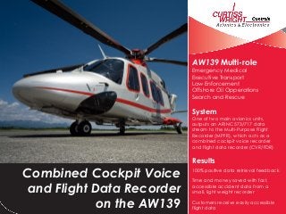 Combined Cockpit Voice
and Flight Data Recorder
on the AW139
AW139 Multi-role
Emergency Medical
Executive Transport
Law Enforcement
Offshore Oil Opperations
Search and Rescue
System
One of two main avionics units,
outputs an ARINC 573/717 data
stream to the Multi-Purpose Flight
Recorder (MPFR), which acts as a
combined cockpit voice recorder
and flight data recorder (CVR/FDR)
Results
100% positive data retrieval feedback
Time and money saved with fast,
accessible accident data from a
small, light weight recorder
Customers receive easily accessible
flight data
 