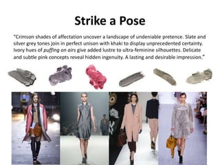 Strike a Pose
“Crimson shades of affectation uncover a landscape of undeniable pretence. Slate and
silver grey tones join in perfect unison with khaki to display unprecedented certainty.
Ivory hues of puffing on airs give added lustre to ultra-feminine silhouettes. Delicate
and subtle pink concepts reveal hidden ingenuity. A lasting and desirable impression.”
 