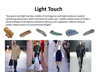 Light Touch
“Sea green and light sky blue shades of contingence and slight embrace inspired
tantalising expressions within elements of subtle yarn. Golden yellow tones of strike a
chord distinguish the balance between delicacy and suppleness. Mohair textures
evoke a deep notion of unconstrained delight.”
 