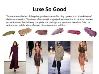 Luxe So Good
“Ostentatious shades of deep burgundy exude unflinching opulence on a backdrop of
elaborate diversity. Olive hues of hedonistic majesty draw attention to fur trim. Intense
purple tones of lavish luxury complete the package and provide a luxurious finish to
delicate and subtle wisps of velvet. Sumptuous and self-indulgent.”
 