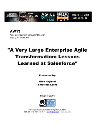 AW13
Agile Development Concurrent Session
11/12/2014 4:15 PM
"A Very Large Enterprise Agile
Transformation: Lessons
Learned at Salesforce"
Presented by:
Mike Register
Salesforce.com
Brought to you by:
340 Corporate Way, Suite 300, Orange Park, FL 32073
888-268-8770 ∙ 904-278-0524 ∙ sqeinfo@sqe.com ∙ www.sqe.com
 