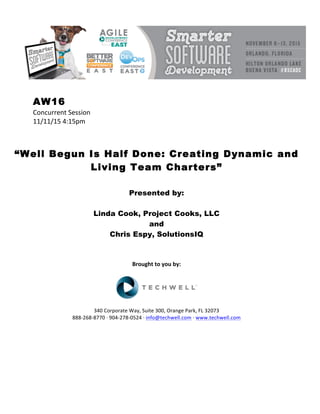 AW16
Concurrent	Session	
11/11/15	4:15pm	
	
	
	
“Well Begun Is Half Done: Creating Dynamic and
Living Team Charters”
	
	
Presented by:
Linda Cook, Project Cooks, LLC
and
Chris Espy, SolutionsIQ
	
	
	
Brought	to	you	by:	
	
	
	
340	Corporate	Way,	Suite	300,	Orange	Park,	FL	32073	
888-268-8770	·	904-278-0524	·	info@techwell.com	·	www.techwell.com	
	
	
	
	
	
 