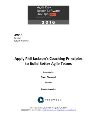 AW16	
Session	
6/8/16	4:15	PM	
	
	
	
	
	
	
Apply	Phil	Jackson's	Coaching	Principles	
to	Build	Better	Agile	Teams	
	
Presented	by:	
	
Dion	Stewart	
DevJam	
	
	
Brought	to	you	by:		
		
	
	
	
	
350	Corporate	Way,	Suite	400,	Orange	Park,	FL	32073		
888---268---8770	··	904---278---0524	-	info@techwell.com	-	http://www.techwell.com/	
	
 