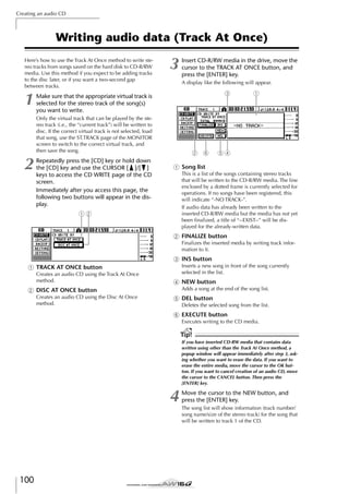 Creating an audio CD

Writing audio data (Track At Once)
Here’s how to use the Track At Once method to write stereo tracks from songs saved on the hard disk to CD-R/RW
media. Use this method if you expect to be adding tracks
to the disc later, or if you want a two-second gap
between tracks.

1

3

A display like the following will appear.

3

Make sure that the appropriate virtual track is
selected for the stereo track of the song(s)
you want to write.
Only the virtual track that can be played by the stereo track (i.e., the “current track”) will be written to
disc. If the correct virtual track is not selected, load
that song, use the ST.TRACK page of the MONITOR
screen to switch to the correct virtual track, and
then save the song.

2

Insert CD-R/RW media in the drive, move the
cursor to the TRACK AT ONCE button, and
press the [ENTER] key.

Repeatedly press the [CD] key or hold down
the [CD] key and use the CURSOR [ ]/[ ]
keys to access the CD WRITE page of the CD
screen.
Immediately after you access this page, the
following two buttons will appear in the display.

2 6

1

54

1 Song list
This is a list of the songs containing stereo tracks
that will be written to the CD-R/RW media. The line
enclosed by a dotted frame is currently selected for
operations. If no songs have been registered, this
will indicate “-NO TRACK-”.
If audio data has already been written to the
inserted CD-R/RW media but the media has not yet
been ﬁnalized, a title of “--EXIST--” will be displayed for the already-written data.

12

B FINALIZE button
Finalizes the inserted media by writing track information to it.

C INS button
Inserts a new song in front of the song currently
selected in the list.

1 TRACK AT ONCE button
Creates an audio CD using the Track At Once
method.

D NEW button
Adds a song at the end of the song list.

B DISC AT ONCE button
Creates an audio CD using the Disc At Once
method.

E DEL button
Deletes the selected song from the list.

F EXECUTE button
Executes writing to the CD media.

Tip!
If you have inserted CD-RW media that contains data
written using other than the Track At Once method, a
popup window will appear immediately after step 3, asking whether you want to erase the data. If you want to
erase the entire media, move the cursor to the OK button. If you want to cancel creation of an audio CD, move
the cursor to the CANCEL button. Then press the
[ENTER] key.

4

100

Move the cursor to the NEW button, and
press the [ENTER] key.
The song list will show information (track number/
song name/size of the stereo track) for the song that
will be written to track 1 of the CD.

 