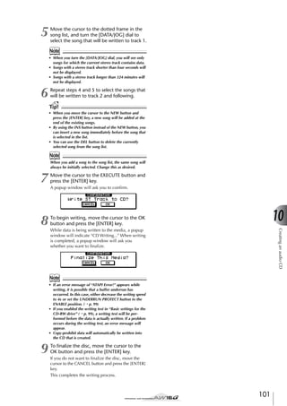 5

Move the cursor to the dotted frame in the
song list, and turn the [DATA/JOG] dial to
select the song that will be written to track 1.

Note
• When you turn the [DATA/JOG] dial, you will see only
songs for which the current stereo track contains data.
• Songs with a stereo track shorter than four seconds will
not be displayed.
• Songs with a stereo track longer than 324 minutes will
not be displayed.

6

Repeat steps 4 and 5 to select the songs that
will be written to track 2 and following.

Tip!
• When you move the cursor to the NEW button and
press the [ENTER] key, a new song will be added at the
end of the existing songs.
• By using the INS button instead of the NEW button, you
can insert a new song immediately before the song that
is selected in the list.
• You can use the DEL button to delete the currently
selected song from the song list.

Note
When you add a song to the song list, the same song will
always be initially selected. Change this as desired.

7

Move the cursor to the EXECUTE button and
press the [ENTER] key.

8

To begin writing, move the cursor to the OK
button and press the [ENTER] key.

A popup window will ask you to conﬁrm.

10
Creating an audio CD

While data is being written to the media, a popup
window will indicate “CD Writing...” When writing
is completed, a popup window will ask you
whether you want to ﬁnalize.

Note
• If an error message of “ATAPI Error!” appears while
writing, it is possible that a buffer underrun has
occurred. In this case, either decrease the writing speed
to 4x or set the UNDERRUN PROTECT button to the
ENABLE position. (→ p. 99)
• If you enabled the writing test in “Basic settings for the
CD-RW drive” (→ p. 99), a writing test will be performed before the data is actually written. If a problem
occurs during the writing test, an error message will
appear.
• Copy-prohibit data will automatically be written into
the CD that is created.

9

To ﬁnalize the disc, move the cursor to the
OK button and press the [ENTER] key.
If you do not want to ﬁnalize the disc, move the
cursor to the CANCEL button and press the [ENTER]
key.
This completes the writing process.

101

 