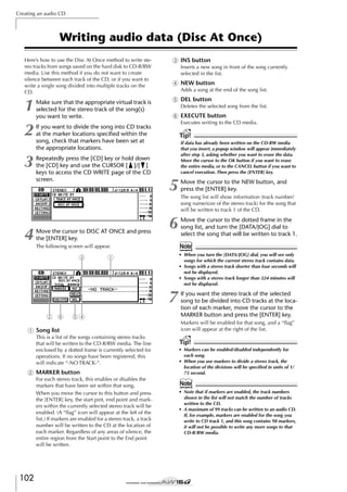 Creating an audio CD

Writing audio data (Disc At Once)
Here’s how to use the Disc At Once method to write stereo tracks from songs saved on the hard disk to CD-R/RW
media. Use this method if you do not want to create
silence between each track of the CD, or if you want to
write a single song divided into multiple tracks on the
CD.

C INS button

1
2

E DEL button

3

4

Make sure that the appropriate virtual track is
selected for the stereo track of the song(s)
you want to write.

Inserts a new song in front of the song currently
selected in the list.

D NEW button
Adds a song at the end of the song list.
Deletes the selected song from the list.

F EXECUTE button
Executes writing to the CD media.

If you want to divide the song into CD tracks
at the marker locations speciﬁed within the
song, check that markers have been set at
the appropriate locations.
Repeatedly press the [CD] key or hold down
the [CD] key and use the CURSOR [ ]/[ ]
keys to access the CD WRITE page of the CD
screen.

Move the cursor to DISC AT ONCE and press
the [ENTER] key.

Tip!
If data has already been written on the CD-RW media
that you insert, a popup window will appear immediately
after step 3, asking whether you want to erase the data.
Move the cursor to the OK button if you want to erase
the entire media, or to the CANCEL button if you want to
cancel execution. Then press the [ENTER] key.

5

Move the cursor to the NEW button, and
press the [ENTER] key.

6

Move the cursor to the dotted frame in the
song list, and turn the [DATA/JOG] dial to
select the song that will be written to track 1.

Note

The following screen will appear.

3

• When you turn the [DATA/JOG] dial, you will see only
songs for which the current stereo track contains data.
• Songs with a stereo track shorter than four seconds will
not be displayed.
• Songs with a stereo track longer than 324 minutes will
not be displayed.

1

7
2 6

54

1 Song list
This is a list of the songs containing stereo tracks
that will be written to the CD-R/RW media. The line
enclosed by a dotted frame is currently selected for
operations. If no songs have been registered, this
will indicate “-NO TRACK-”.

B MARKER button
For each stereo track, this enables or disables the
markers that have been set within that song.
When you move the cursor to this button and press
the [ENTER] key, the start pint, end point and markers within the currently selected stereo track will be
enabled. (A “ﬂag” icon will appear at the left of the
list.) If markers are enabled for a stereo track, a track
number will be written to the CD at the location of
each marker. Regardless of any areas of silence, the
entire region from the Start point to the End point
will be written.

102

The song list will show information (track number/
song name/size of the stereo track) for the song that
will be written to track 1 of the CD.

If you want the stereo track of the selected
song to be divided into CD tracks at the location of each marker, move the cursor to the
MARKER button and press the [ENTER] key.
Markers will be enabled for that song, and a “ﬂag”
icon will appear at the right of the list.

Tip!
• Markers can be enabled/disabled independently for
each song.
• When you use markers to divide a stereo track, the
location of the divisions will be speciﬁed in units of 1/
75 second.

Note
• Note that if markers are enabled, the track numbers
shown in the list will not match the number of tracks
written to the CD.
• A maximum of 99 tracks can be written to an audio CD.
If, for example, markers are enabled for the song you
write to CD track 1, and this song contains 98 markers,
it will not be possible to write any more songs to that
CD-R/RW media.

 