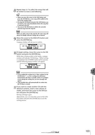 8

Repeat steps 5–7 to select the songs that will
be written to track 2 and following.

Tip!
• When you move the cursor to the NEW button and
press the [ENTER] key, a new song will be added at the
end of the existing songs.
• By using the INS button instead of the NEW button, you
can insert a new song immediately before the song that
is selected in the list.
• You can use the DEL button to delete the currently
selected song from the song list.

Note
When you add a song to the song list, the same song will
always be initially selected. Change this as desired.

9

Move the cursor to the EXECUTE button and
press the [ENTER] key.

10

To begin writing, move the cursor to the OK
button and press the [ENTER] key.

A popup window will ask you to conﬁrm.

While data is being written to the media, a popup
window will indicate “CD Writing...” When writing
is completed, the CD-R/RW media will be ejected,
and the following popup window will appear.

10

Note

11

Creating an audio CD

• If you enabled the writing test in “Basic settings for the
CD-RW drive” (→ p. 99), a writing test will be performed before the data is actually written. If a problem
occurs during the writing test, an error message will
appear.
• Copy-prohibit data will automatically be written into
the CD that is created.

If you want to create another CD with the
identical contents, insert a new volume of
media, and move the cursor to the OK button and press the [ENTER] key.
Writing will begin again.
Alternatively, you can move the cursor to the CANCEL button and press the [ENTER] key to exit the
writing process.

103

 
