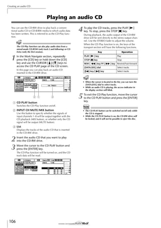Creating an audio CD

Playing an audio CD
You can use the CD-RW drive to play back a conventional audio CD or CD-R/RW media to which audio data
has been written. This is referred to as the CD Play function.

4

Tip!
The CD Play function can also play audio data from a
mixed-mode CD-ROM (only track 2 and following) or CD
Extra (only the ﬁrst session).

1

To play the CD tracks, press the PLAY [
key. To stop, press the STOP [■] key.

During playback, the audio output of the CD-RW
drive will be sent directly to the stereo output channel. Use the STEREO fader to adjust the volume.
When the CD Play function is on, the keys of the
transport section will have the following functions.
Key
PLAY [

In the Work Navigate section, repeatedly
press the [CD] key or hold down the [CD]
key and use the CURSOR [ ]/[ ] keys to
access the CD PLAY page of the CD screen.

] key

REW [

Operation
Play

STOP [■] key

Stop

] key/FF [

] key Rewind/Fast-forward

[DATA/JOG] dial

Select tracks

[

In this page you can play back an audio CD
inserted in the CD-RW drive.

]

Select tracks

] key/[

] key

Tip!
• When the cursor is located in the list, you can turn the
[DATA/JOG] dial to select tracks.
• While an audio CD is playing, the access indicator in
the display section will blink.

2 1

3

1 CD PLAY button
Switches the CD Play function on/off.

B INPUT CH MUTE/MIX button
Use this button to specify whether the signals of
input channels 1–8 will be output together with the
CD playback (MIX button), or whether only the CD
signal will be output (MUTE button).

C List
Displays the tracks of the audio CD that is inserted
in the CD-RW drive.

2
3

106

Insert the audio CD that you want to play
into the CD-RW drive.
Move the cursor to the CD PLAY button and
press the [ENTER] key.
The CD Play function will be turned on, and the CD
track data will be read.

5

To exit the CD Play function, move the cursor
to the CD PLAY button and press the [ENTER]
key.

Note
• The CD PLAY button can be switched on/off only while
the CD is stopped.
• While the CD PLAY button is on, the CD-RW drive will
be locked, and it will not be possible to eject the disc.

 