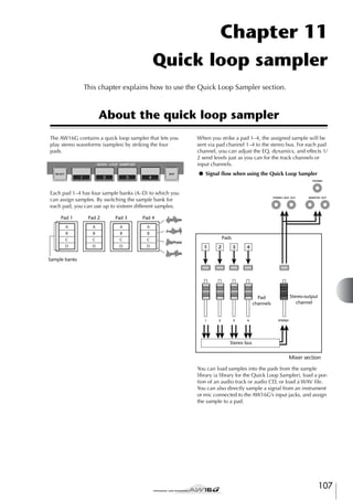 Chapter 11
Quick loop sampler
This chapter explains how to use the Quick Loop Sampler section.

About the quick loop sampler
The AW16G contains a quick loop sampler that lets you
play stereo waveforms (samples) by striking the four
pads.

When you strike a pad 1–4, the assigned sample will be
sent via pad channel 1–4 to the stereo bus. For each pad
channel, you can adjust the EQ, dynamics, and effects 1/
2 send levels just as you can for the track channels or
input channels.
● Signal ﬂow when using the Quick Loop Sampler

Each pad 1–4 has four sample banks (A–D) to which you
can assign samples. By switching the sample bank for
each pad, you can use up to sixteen different samples.
Pad 1

Pad 2

Pad 3

Pad 4

A

A

A

A

B

B

B

B

C

C

C

C

D

D

D

D

Pads
1

2

3

4

Sample banks

Pad
channels

Stereo output
channel

Stereo bus

Mixer section
You can load samples into the pads from the sample
library (a library for the Quick Loop Sampler), load a portion of an audio track or audio CD, or load a WAV ﬁle.
You can also directly sample a signal from an instrument
or mic connected to the AW16G’s input jacks, and assign
the sample to a pad.

107

 