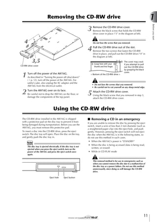 1

Removing the CD-RW drive

4
3,5

Pull the CD-RW drive out of the slot.
Remove the two screws that fasten the CD-RW
drive in place, and pull out the CD-RW drive (“4” in
the diagram at left).
Grasp here with your
thumb and ﬁrst ﬁnger.

CD-RW drive cover

2

Remove the CD-RW drive cover.
Remove the black screw that holds the CD-RW
drive cover in place (“3” in the diagram at left).

Do not lose the screw that you removed.

4

1

Before you start

3

Turn off the power of the AW16G.

< Bottom of the CD-RW drive >

As described in “Turning the power off (shut down)”
(→ p. 12), turn off the power of the AW16G. For
safety’s sake, also unplug the AC adaptor and the
AW16G from the electrical outlet.

Turn the AW16G over on its face.
Be careful not to drop the AW16G on the ﬂoor, or
damage the components of the top panel.

The cover may crack
if you attempt to pull
out the CD-RW drive
by grasping the black
cover.

• Do not lose the screws that you removed.
• Be careful not to cut yourself on any sharp metal edge.

5

Attach the CD-RW drive cover.
Using the black screw that you removed in step 3,
attach the CD-RW drive cover.

Using the CD-RW drive
The CD-RW drive installed in the AW16G is shipped
with a protective pad on the disc tray to prevent it from
being damaged during transportation. Before you use the
AW16G, you must remove this protective pad.
To insert a disc into the CD-RW drive, press the eject
switch. The disc tray will open. Place the disc on the tray,
and gently push the disc tray in.

■ Removing a CD in an emergency
If you are unable to remove the disc by pressing the eject
switch, insert a wire of less than 2 mm diameter (such as
a straightened paper clip) into the eject hole, and push
gently. However, pressing the eject switch will not eject
the disc when the AW16G is in the following states, so
do not use this method in such cases.
• When the AW16G's power is “STANDBY“

Note
The disc tray is ejected electrically. If the disc tray is not
ejected when you press the eject switch, turn on the
power of the AW16G and press the eject switch once
again.

• When the disc is being accessed (data is being read,
written, or erased)
• While in CD PLAY mode

This removal method is for use in emergencies such as
when you cannot remove the disc due to a malfunction of
the disc tray or a power failure. Do not use this method
unnecessarily, since doing so will damage the CD-RW
drive.
Eject hole

Eject button

11

 