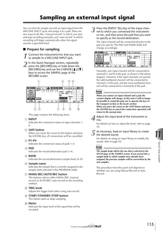 Sampling an external input signal
You can directly sample (record) an input signal from the
MIC/LINE INPUT jacks and assign it to a pad. There are
two ways to do this; “manual record” in which you start
and stop recording manually, and “auto record” in which
recording will begin automatically when the signal
reaches a speciﬁed level.

3

The input channel will be connected directly to the
pad you specify. The PAD and NAME ﬁelds will
change accordingly.

■ Prepare for sampling

1
2

Press the [INPUT SEL] key of the input channel to which you connected the instrument
or mic, and then press the pad that you want
to specify as the record-destination.

Connect the instrument/mic that you want
to sample to a MIC/LINE INPUT jack.
In the Quick Navigate section, repeatedly
press the [RECORD] key or hold down the
[RECORD] key and use the CURSOR [ ]/[ ]
keys to access the SAMPLE page of the
RECORD screen.
1

4

Normally, one input channel will be connected to
channels L and R of the pad, as shown in the above
diagram. However if the input channels are paired,
the odd-numbered channel will be connected to
channel L of the pad, and the even-numbered channel will be connected to channel R of the pad.

5 6

Note

2 3

7 9

8

When you connect an input channel and a pad, the
counter display will change. In this state it will no longer
be possible to sound the pad, nor to operate the keys of
the transport section or the locate section.
When you move the cursor to the SAFE button and press
the [ENTER] key to cancel the connection, operation will
return to the normal state.

J

This page contains the following items.

1 INPUT
Indicates the connection status of input channels 1–
8.

B SAFE button
When you move the cursor to this button and press
the [ENTER] key, all connections will be cancelled.
Indicates the connection status of pads 1–4.

D PAD
Indicates the record-destination pad (1–4).

E BANK
Indicates the record-destination sample bank (A–D).

F Sample name
Indicates the sample that is currently assigned to the
sample bank selected in the PAD/BANK ﬁelds.

G MANU REC/AUTO REC button

Adjust the input level of the instrument or
mic.

5

As necessary, load an input library to create
the desired sound.

For details on how to adjust the level, refer to page
34.

For details on using an input library to modify the
sound, refer to page 50.

Note
The sample bank will be the one that is selected in the
SETUP page of the SAMPLE screen. If you record into a
sample bank to which samples have already been
assigned, the previous samples will be overwritten by the
new samples.

The procedure from this point will depend on
whether you are using Manual Record or Auto
Record.

This buttons selects either MANU REC (manual
record) or AUTO REC (auto record) as the recording
method.

H TRIG knob
Adjusts the trigger level when using auto record.

I START/STANDBY/STOP button
This button starts or stops sampling.

J Meter
Indicates the input level of the signal that will be
recorded.

115

11
Quick loop sampler

C P1–P4

4

 