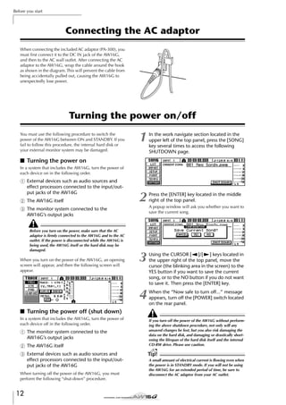 Before you start

Connecting the AC adaptor
When connecting the included AC adaptor (PA-300), you
must ﬁrst connect it to the DC IN jack of the AW16G,
and then to the AC wall outlet. After connecting the AC
adaptor to the AW16G, wrap the cable around the hook
as shown in the diagram. This will prevent the cable from
being accidentally pulled out, causing the AW16G to
unexpectedly lose power.

DC IN

Turning the power on/off

1

In the work navigate section located in the
upper left of the top panel, press the [SONG]
key several times to access the following
SHUTDOWN page.

2

Press the [ENTER] key located in the middle
right of the top panel.

3

Using the CURSOR [ ]/[ ] keys located in
the upper right of the top panel, move the
cursor (the blinking area in the screen) to the
YES button if you want to save the current
song, or to the NO button if you do not want
to save it. Then press the [ENTER] key.

4

You must use the following procedure to switch the
power of the AW16G between ON and STANDBY. If you
fail to follow this procedure, the internal hard disk or
your external monitor system may be damaged.

When the “Now safe to turn off...” message
appears, turn off the [POWER] switch located
on the rear panel.

■ Turning the power on
In a system that includes the AW16G, turn the power of
each device on in the following order.

1 External devices such as audio sources and
effect processors connected to the input/output jacks of the AW16G
B The AW16G itself
C The monitor system connected to the
AW16G’s output jacks
Before you turn on the power, make sure that the AC
adaptor is ﬁrmly connected to the AW16G and to the AC
outlet. If the power is disconnected while the AW16G is
being used, the AW16G itself or the hard disk may be
damaged.

When you turn on the power of the AW16G, an opening
screen will appear, and then the following screen will
appear.

A popup window will ask you whether you want to
save the current song.

■ Turning the power off (shut down)
In a system that includes the AW16G, turn the power of
each device off in the following order.

1 The monitor system connected to the
AW16G’s output jacks
B The AW16G itself
C External devices such as audio sources and
effect processors connected to the input/output jacks of the AW16G
When turning off the power of the AW16G, you must
perform the following “shut-down” procedure.

12

If you turn off the power of the AW16G without performing the above shutdown procedure, not only will any
unsaved changes be lost, but you also risk damaging the
data on the hard disk, and damaging or drastically shortening the lifespan of the hard disk itself and the internal
CD-RW drive. Please use caution.

Tip!
A small amount of electrical current is ﬂowing even when
the power is in STANDBY mode. If you will not be using
the AW16G for an extended period of time, be sure to
disconnect the AC adaptor from your AC outlet.

 