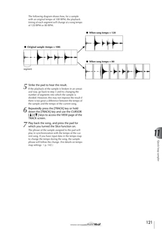 The following diagram shows how, for a sample
with an original tempo of 100 BPM, the playback
timing of each segment will change at a song tempo
of 120 BPM or 80 BPM.
● When song tempo = 120

● Original sample (tempo = 100)

● When song tempo = 80
segment

5

Strike the pad to hear the result.

6

Repeatedly press the [TRACK] key or hold
down the [TRACK] key and use the CURSOR
[ ]/[ ] keys to access the VIEW page of the
TRACK screen.

7

Play back the song, and press the pad for
which you turned the Slice function on.

If the playback of the sample is broken in an unnatural way, go back to step 3 and try changing the
number of segments into which the sample is
divided. However, this may not improve the result if
there is too great a difference between the tempo of
the sample and the tempo of the current song.

The phrase of the sample assigned to the pad will
play in synchronization with the tempo of the current song. If you have input data in the tempo map
to change the tempo during the song, the sample
phrase will follow the change. (For details on tempo
map settings → p. 142.)

11
Quick loop sampler

121

 