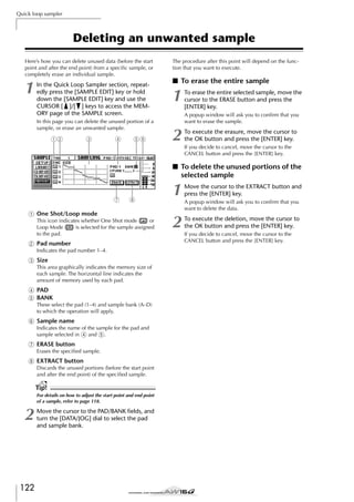 Quick loop sampler

Deleting an unwanted sample
Here’s how you can delete unused data (before the start
point and after the end point) from a speciﬁc sample, or
completely erase an individual sample.

1

In the Quick Loop Sampler section, repeatedly press the [SAMPLE EDIT] key or hold
down the [SAMPLE EDIT] key and use the
CURSOR [ ]/[ ] keys to access the MEMORY page of the SAMPLE screen.
In this page you can delete the unused portion of a
sample, or erase an unwanted sample.

12

3

4

56

The procedure after this point will depend on the function that you want to execute.

■ To erase the entire sample

1

To erase the entire selected sample, move the
cursor to the ERASE button and press the
[ENTER] key.
A popup window will ask you to conﬁrm that you
want to erase the sample.

2

To execute the erasure, move the cursor to
the OK button and press the [ENTER] key.
If you decide to cancel, move the cursor to the
CANCEL button and press the [ENTER] key.

■ To delete the unused portions of the
selected sample

7

8

1 One Shot/Loop mode
This icon indicates whether One Shot mode ( ) or
Loop Mode ( ) is selected for the sample assigned
to the pad.

B Pad number
Indicates the pad number 1–4.

C Size
This area graphically indicates the memory size of
each sample. The horizontal line indicates the
amount of memory used by each pad.

D PAD
E BANK
These select the pad (1–4) and sample bank (A–D)
to which the operation will apply.

F Sample name
Indicates the name of the sample for the pad and
sample selected in 4 and 5.

G ERASE button
Erases the speciﬁed sample.

H EXTRACT button
Discards the unused portions (before the start point
and after the end point) of the speciﬁed sample.

Tip!
For details on how to adjust the start point and end point
of a sample, refer to page 118.

2

122

Move the cursor to the PAD/BANK ﬁelds, and
turn the [DATA/JOG] dial to select the pad
and sample bank.

1

Move the cursor to the EXTRACT button and
press the [ENTER] key.

2

To execute the deletion, move the cursor to
the OK button and press the [ENTER] key.

A popup window will ask you to conﬁrm that you
want to delete the data.

If you decide to cancel, move the cursor to the
CANCEL button and press the [ENTER] key.

 