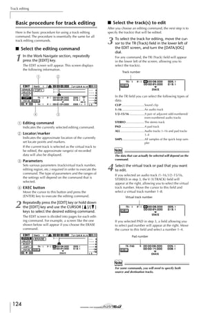 Track editing

Basic procedure for track editing
Here is the basic procedure for using a track editing
command. The procedure is essentially the same for all
track editing commands.

■ Select the editing command

1

■ Select the track(s) to edit
After you choose an editing command, the next step is to
specify the track(s) that will be edited.

3

In the Work Navigate section, repeatedly
press the [EDIT] key.

For any command, the TR (Track) ﬁeld will appear
in the lower left of the screen, allowing you to
select the track(s).

The EDIT screen will appear. This screen displays
the following information.

1

To select the track for editing, move the cursor to the TR (Track) ﬁeld in the lower left of
the EDIT screen, and turn the [DATA/JOG]
dial.

Track number

2

In the TR ﬁeld you can select the following types of
data.

4

CLIP............................Sound clip
1–16 ...........................An audio track
1/2–15/16 ..................A pair of adjacent odd-numbered/
even-numbered audio tracks
STEREO ......................The stereo track
PAD ............................A pad track
ALL .............................Audio tracks 1–16 and pad tracks
1–4
SMPL ..........................All samples of the quick loop sampler

3

1 Editing command
Indicates the currently selected editing command.

B Locator/marker
Indicates the approximate location of the currently
set locate points and markers.
If the current track is selected as the virtual track to
be edited, the approximate range(s) of recorded
data will also be displayed.

Note
The data that can actually be selected will depend on the
command.

C Parameters
Sets various parameters (track/virtual track number,
editing region, etc.) required in order to execute the
command. The type of parameters and the ranges of
the settings will depend on the command that is
selected.

D EXEC button
Move the cursor to this button and press the
[ENTER] key to execute the editing command.

2

4

Select the virtual track or pad that you want
to edit.
If you selected an audio track (1–16,1/2–15/16,
STEREO) in step 3, the V (V.TRACK) ﬁeld will
appear at the right, allowing you to select the virtual
track number. Move the cursor to this ﬁeld and
select a virtual track number 1–8.
Virtual track number

Repeatedly press the [EDIT] key or hold down
the [EDIT] key and use the CURSOR [ ]/[ ]
keys to select the desired editing command.
The EDIT screen is divided into pages for each editing command. For example, a screen like the one
shown below will appear if you choose the ERASE
command.

If you selected PAD in step 3, a ﬁeld allowing you
to select pad number will appear at the right. Move
the cursor to this ﬁeld and select a number 1–4.
Pad number

Note
For some commands, you will need to specify both
source and destination tracks.

124

 