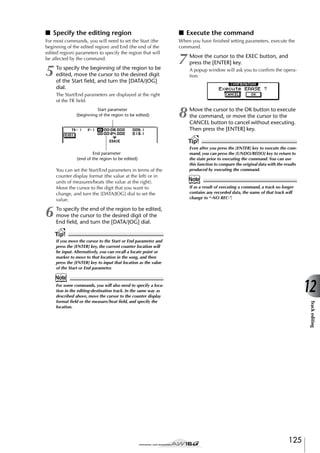 ■ Specify the editing region

■ Execute the command

For most commands, you will need to set the Start (the
beginning of the edited region) and End (the end of the
edited region) parameters to specify the region that will
be affected by the command.

When you have ﬁnished setting parameters, execute the
command.

5

To specify the beginning of the region to be
edited, move the cursor to the desired digit
of the Start ﬁeld, and turn the [DATA/JOG]
dial.

7

Move the cursor to the EXEC button, and
press the [ENTER] key.

8

Move the cursor to the OK button to execute
the command, or move the cursor to the
CANCEL button to cancel without executing.
Then press the [ENTER] key.

A popup window will ask you to conﬁrm the operation.

The Start/End parameters are displayed at the right
of the TR ﬁeld.
Start parameter
(beginning of the region to be edited)

Tip!
End parameter
(end of the region to be edited)

You can set the Start/End parameters in terms of the
counter display format (the value at the left) or in
units of measures/beats (the value at the right).
Move the cursor to the digit that you want to
change, and turn the [DATA/JOG] dial to set the
value.

6

Even after you press the [ENTER] key to execute the command, you can press the [UNDO/REDO] key to return to
the state prior to executing the command. You can use
this function to compare the original data with the results
produced by executing the command.

Note
If as a result of executing a command, a track no longer
contains any recorded data, the name of that track will
change to “-NO REC-”.

To specify the end of the region to be edited,
move the cursor to the desired digit of the
End ﬁeld, and turn the [DATA/JOG] dial.

Tip!
If you move the cursor to the Start or End parameter and
press the [ENTER] key, the current counter location will
be input. Alternatively, you can recall a locate point or
marker to move to that location in the song, and then
press the [ENTER] key to input that location as the value
of the Start or End parameter.

Note

12
Track editing

For some commands, you will also need to specify a location in the editing-destination track. In the same way as
described above, move the cursor to the counter display
format ﬁeld or the measure/beat ﬁeld, and specify the
location.

125

 