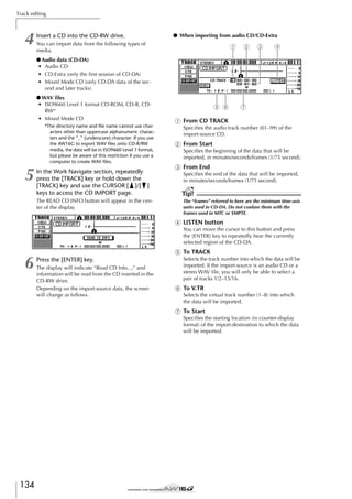 Track editing

4

Insert a CD into the CD-RW drive.

● When importing from audio CD/CD-Extra

You can import data from the following types of
media.

1

2

3

4

● Audio data (CD-DA)
• Audio CD
• CD-Extra (only the ﬁrst session of CD-DA)
• Mixed Mode CD (only CD-DA data of the second and later tracks)
● WAV ﬁles
• ISO9660 Level 1 format CD-ROM, CD-R, CDRW*
• Mixed Mode CD
*The directory name and file name cannot use characters other than uppercase alphanumeric characters and the “_” (underscore) character. If you use
the AW16G to export WAV files onto CD-R/RW
media, the data will be in ISO9660 Level 1 format,
but please be aware of this restriction if you use a
computer to create WAV files.

5

In the Work Navigate section, repeatedly
press the [TRACK] key or hold down the
[TRACK] key and use the CURSOR [ ]/[ ]
keys to access the CD IMPORT page.
The READ CD INFO button will appear in the center of the display.

5 6

7

1 From CD TRACK
Speciﬁes the audio track number (01–99) of the
import-source CD.

B From Start
Speciﬁes the beginning of the data that will be
imported, in minutes/seconds/frames (1/75 second).

C From End
Speciﬁes the end of the data that will be imported,
in minutes/seconds/frames (1/75 second).

Tip!
The “frames” referred to here are the minimum time-axis
units used in CD-DA. Do not confuse them with the
frames used in MTC or SMPTE.

D LISTEN button
You can move the cursor to this button and press
the [ENTER] key to repeatedly hear the currently
selected region of the CD-DA.

E To TRACK

6

Press the [ENTER] key.
The display will indicate “Read CD Info...,” and
information will be read from the CD inserted in the
CD-RW drive.
Depending on the import-source data, the screen
will change as follows.

Selects the track number into which the data will be
imported. If the import-source is an audio CD or a
stereo WAV ﬁle, you will only be able to select a
pair of tracks 1/2–15/16.

F To V.TR
Selects the virtual track number (1–8) into which
the data will be imported.

G To Start
Speciﬁes the starting location (in counter-display
format) of the import-destination to which the data
will be imported.

134

 