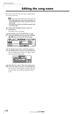 Song management

Editing the song name
Here’s how to edit the song name that is assigned when
you create a new song.

Note
• This setting applies only to the current song. Before you
perform this procedure, load the song whose name you
want to edit.
• The edited name will be saved with the song data when
you save the song.

1

In the Work Navigate section, press the
[SONG] key.

2

Repeatedly press the [SONG] key or hold
down the [SONG] key and use the CURSOR
[ ]/[ ] keys to access the SETUP page.

3

To edit the song name, move the cursor to
the NAME button and press the [ENTER] key.

4

Input the new name. Then move the cursor
to the OK button and press the [ENTER] key.

138

The SONG screen will appear.

The TITLE EDIT popup window will appear, allowing you to edit the song name.

The new name will be applied, and the popup window will close. (For details on inputting a name →
p. 24)

 