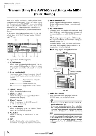 MIDI and utility functions

Transmitting the AW16G’s settings via MIDI
(Bulk Dump)
In the BULK page of the UTILITY screen, you can transmit various internal settings of the AW16G (scene memories, libraries, settings of the UTILITY screen, etc.) as bulk
data from the MIDI OUT/THRU connector. If you record
this bulk data on a MIDI sequencer or similar device,
you will then be able to restore these settings whenever
desired.
To access this page, repeatedly press the [UTILITY] key
or hold down the [UTILITY] key and use the CURSOR
[ ]/[ ] keys.

1

2

9

I RX DISABLE button
Selects whether bulk data sent from an external
device will be received (button = on) or ignored
(button = off).

J REQUEST button
When you move the cursor to this button and press
the [ENTER] key, a bulk dump request message will
be transmitted from the MIDI OUT/THRU connector.
A bulk dump request message is a MIDI message
that requests an AW16G to transmit the settings you
selected in items 1–7.
When two AW16G units are connected, you can
use this to copy data such as scene memories or
libraries from the other AW16G.
● Bulk dump request message transmission
AW16G

34

7

5

6

8

K J

This page contains the following items.

1 SCENE button
Selects scene memories for bulk dumping. Use the
scene number ﬁeld located at the right of the button
to specify the scene(s) that will actually be transmitted.

MIDI OUT/THRU

MIDI IN

Bulk data

B Scene number ﬁeld

Request message

MIDI IN

Here you can select the scene number(s) that will
be transmitted. You can select from the following
choices.

MIDI OUT/THRU

CURRENT .................. The current mixing settings (the
current scene)
01–96......................... A scene number 01–96
ALL ............................ Scene numbers 01–96 + current
scene

C LIBRARY button

AW16G

Selects libraries for bulk dumping.

D SYSTEM button
Selects the settings in each page of the UTILITY
screen for bulk dumping.

E REMOTE button
Selects the settings of the REMOTE screen (→
p. 155) for bulk dumping.

F PC TABLE button
Selects the settings of the SCENE screen PC TABLE
page (→ p. 165) for bulk dumping.

G ALL button
Selects (in one step) all items that can be bulk
dumped.

H INT
Speciﬁes the interval at which bulk data will be
transmitted, in a range of 0–300 ms (10 ms steps).

154

K TRANSMIT button
Move the cursor to this button and press the
[ENTER] key to execute the bulk dump.

Tip!
• The time required for bulk data to be transmitted will
depend on the type of data.
• An error may occur on the receiving device while bulk
data is being transmitted. In this case, try increasing the
INT setting. When transmitting and receiving bulk data
between two AW16G units, leave the INT value at zero.

Note
In order to actually perform a bulk dump, you must turn
on the MIDI button located in the MIDI OUT area of the
MIDI page in the UTILITY screen, so that MIDI messages
can be transmitted from the MIDI OUT/THRU connector
(→ p. 150).

 