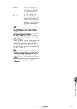 Data Error.................. The display will indicate the number of locations for which there is
an inconsistency in the data that
was read from the hard disk. It is
possible that song operations cannot be performed correctly.
Link Error................... The display will indicate the number of locations for which the data
recorded on the hard disk is not
connected correctly. It is possible
that noise may be present in the
song playback, or that song operations cannot be performed correctly.

Tip!
This operation does not ﬁx errors on the hard disk.
We recommend that you make backups of important
song data.
If an error message is displayed when you execute this
operation, please format the hard disk.
If the AW16G still does not function correctly after you
have formatted the hard disk, please contact your dealer.

G FORMAT button
Formats the internal hard disk. When you move the
cursor to this button and press the [ENTER] key, the
hard disk will be formatted. During execution, a
popup window will indicate the progress. When
formatting has been completed, the popup window
will close automatically.

Note
• Executing the Format operation will erase all data from
the internal hard disk, and the data cannot be recovered. Use this operation with caution.
• You cannot abort the Format operation once it has been
started.
• Never turn off or disconnect the power during formatting, since this may damage the hard disk and cause
malfunctions.

14
MIDI and utility functions

161

 