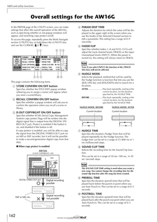 MIDI and utility functions

Overall settings for the AW16G
In the PREFER page of the UTILITY screen, you can make
settings that affect the overall operation of the AW16G,
such as specifying whether or not popup windows will
appear, and switching copy protect on/off.
To access this page, repeatedly press the Work Navigate
section [UTILITY] key or hold down the [UTILITY] key
and use the CURSOR [ ]/[ ] keys.

12

6 78

D PARAM DISP TIME
Adjusts the duration for which the value will be displayed in the upper right of the screen when you
use the knobs of the Selected Channel section to
edit a parameter. This setting has a range of 0–9
(seconds).

E FADER FLIP
Speciﬁes whether faders 1–8 and 9/10–15/16 will
adjust the track channel levels (TRACK) or the input
channel/pad levels (INPUT). When the power is
turned on, this setting will always return to TRACK.

Note
Even if you select INPUT, the function of the [TRACK
SEL] keys will not be affected.

F NUDGE MODE
354

J9

This page contains the following items.

1 STORE CONFIRM ON/OFF button
Speciﬁes whether the TITLE EDIT popup window
(allowing you to assign a name) will appear when
you store a scene/library.

B RECALL CONFIRM ON/OFF button
Speciﬁes whether a popup window will ask you to
conﬁrm the operation when you recall a scene or
library.

C D.OUT COPYRIGHT ON/OFF button
Speciﬁes whether SCMS (Serial Copy Management
System) copy protect ﬂags will be written into the
digital signal that is output from the DIGITAL STEREO OUT jack. Protect is enabled if the button is
on, and disabled if the button is off.
If copy protect is enabled, you will be able to copy
the signal from the DIGITAL STEREO OUT jack on
an MD or DAT recorder, but it will not be possible
to make a second-generation digital copy from that
data.
● When copy protect is enabled
AW16G
D.OUT COPYRIGHT= ON

Selects the playback method that will be used by
the Nudge function (a function that lets you use the
[JOG ON] key and [JOG/DATA] dial to search for a
location).
AFTER.........................Play back repeatedly, starting at the
current location, for the duration
speciﬁed by the NUDGE TIME.
BEFORE ......................Play back repeatedly, ending at the
current location, for the duration
speciﬁed by the NUDGE TIME.
NUDGE MODE: BEFORE
Current location

NUDGE MODE: AFTER
Current location

G NUDGE TIME
Speciﬁes the duration (Nudge Time) that will be
played repeatedly by the Nudge function. The
nudge time can be set in a range of 25–800 ms in 1
ms (millisecond) steps.

H SOUND CLIP TIME
Selects the recording time for the Sound Clip function.
This can be set in a range of 30 sec–180 sec, in 30
sec (second) steps.

Note
The SOUND CLIP TIME setting is used when you create a
new song. You cannot change the recording time for the
sound clip function after the song has been created.
DIGITAL STEREO OUT jack

DAT or MD, etc.

162

I PREROLL TIME
Digital recording
possible

Digital recording
not possible

Speciﬁes the duration (preroll time) that will be
played back before the punch-in point when you
use Auto Punch-in. This can be set in a range of 0–5
seconds.

J POSTROLL TIME
Speciﬁes the duration (postroll time) that will be
played back after the punch-out point when you use
Auto Punch-in. This can be set in a range of 0–5
seconds.

 