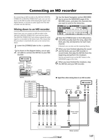 Connecting an MD recorder
By connecting an MD recorder to the AW16G’s DIGITAL
STEREO IN or DIGITAL STEREO OUT jack, you can mixdown to the MD recorder while keeping the signal in the
digital domain, or record an audio signal from the MD
recorder into the AW16G.

3

Use the Quick Navigation section [RECORD]
key to access the MIXDOWN page of the
RECORD screen, and select the channels that
you want to send to the stereo bus.

4

Raise the [STEREO] fader to the 0 dB position,
and while you play back the song, adjust the
level, pan, EQ, and dynamics for each track
channel.

Mixing down to an MD recorder
Here’s how you can connect an MD recorder to the
AW16G’s DIGITAL STEREO OUT jack and mix down.
The DIGITAL STEREO OUT jack always outputs the same
signal as is recorded on the stereo track. This means that
the procedure is essentially the same as for normal mixdown.

1
2

Lower the [STEREO] fader to the –∞ position.
As shown in the diagram below, use an optical cable to connect the AW16G to your MD
recorder.

If desired, you can also use the mastering library.

5

You do not need to turn on the REC button in the
MIXDOWN page at this time.

MD recorder
DIGITAL
STEREO OUT
DIGITAL
STEREO IN

When you have ﬁnished adjusting the sound
and the levels, put your MD recorder in
record mode, then play the AW16G from the
beginning and perform the mixdown.

6

DIGITAL
STEREO IN
DIGITAL
STEREO OUT

When you have ﬁnished the mixdown, stop
the AW16G and your MD recorder.

MONITOR
OUT

● Signal ﬂow when mixing down to an MD recorder

AW16G

MD recorder

Track 1
Track 2
Track 3
Track 4
Track 5
Track 6
Track 7
Track 8

Track
channels

Using the AW16G with external devices

Recorder section

15

Stereo output
channel

Stereo bus

Mixer section

169

 