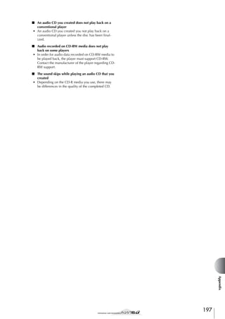 ■ An audio CD you created does not play back on a
conventional player
• An audio CD you created you not play back on a
conventional player unless the disc has been ﬁnalized.
■ Audio recorded on CD-RW media does not play
back on some players
• In order for audio data recorded on CD-RW media to
be played back, the player must support CD-RW.
Contact the manufacturer of the player regarding CDRW support.
■ The sound skips while playing an audio CD that you
created
• Depending on the CD-R media you use, there may
be differences in the quality of the completed CD.

Appendix

197

 
