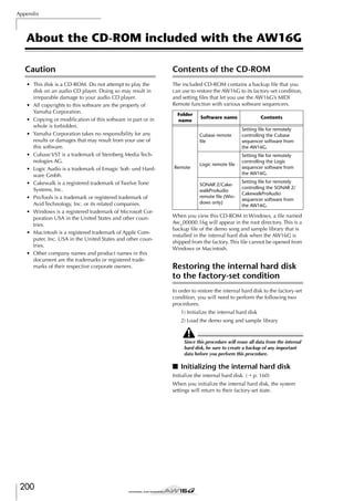 Appendix

About the CD-ROM included with the AW16G
Caution
• This disk is a CD-ROM. Do not attempt to play the
disk on an audio CD player. Doing so may result in
irreparable damage to your audio CD player.
• All copyrights to this software are the property of
Yamaha Corporation.
• Copying or modiﬁcation of this software in part or in
whole is forbidden.
• Yamaha Corporation takes no responsibility for any
results or damages that may result from your use of
this software.
• Cubase VST is a trademark of Steinberg Media Technologies AG.
• Logic Audio is a trademark of Emagic Soft- und Hardware Gmbh.
• Cakewalk is a registered trademark of Twelve Tone
Systems, Inc.
• ProTools is a trademark or registered trademark of
Avid Technology, Inc. or its related companies.
• Windows is a registered trademark of Microsoft Corporation USA in the United States and other countries.
• Macintosh is a registered trademark of Apple Computer, Inc. USA in the United States and other countries.
• Other company names and product names in this
document are the trademarks or registered trademarks of their respective corporate owners.

Contents of the CD-ROM
The included CD-ROM contains a backup ﬁle that you
can use to restore the AW16G to its factory-set condition,
and setting ﬁles that let you use the AW16G’s MIDI
Remote function with various software sequencers.
Folder
name

Software name

Contents

Cubase remote
ﬁle

Logic remote ﬁle

Setting ﬁle for remotely
controlling the Logic
sequencer software from
the AW16G.

SONAR 2/CakewalkProAudio
remote ﬁle (Windows only)

Remote

Setting ﬁle for remotely
controlling the Cubase
sequencer software from
the AW16G.

Setting ﬁle for remotely
controlling the SONAR 2/
CakewalkProAudio
sequencer software from
the AW16G.

When you view this CD-ROM in Windows, a ﬁle named
Aw_00000.16g will appear in the root directory. This is a
backup ﬁle of the demo song and sample library that is
installed in the internal hard disk when the AW16G is
shipped from the factory. This ﬁle cannot be opened from
Windows or Macintosh.

Restoring the internal hard disk
to the factory-set condition
In order to restore the internal hard disk to the factory-set
condition, you will need to perform the following two
procedures.
1) Initialize the internal hard disk
2) Load the demo song and sample library

Since this procedure will erase all data from the internal
hard disk, be sure to create a backup of any important
data before you perform this procedure.

■ Initializing the internal hard disk
Initialize the internal hard disk. (→ p. 160)
When you initialize the internal hard disk, the system
settings will return to their factory-set state.

200

 