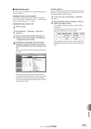 ■ Macintosh users
In order to use a remote ﬁle, the corresponding software
must be installed.
Installing the Cubase remote setup ﬁle
For Cubase, the procedure is the same as for the Windows version. Refer to “Windows users” → “Installing the
Cubase remote setup ﬁle” (→ p. 201).
Installing the Logic preference ﬁle

1
2
3
4

Start up Logic.
Click [Option] → [Settings] → [Key Commands...].
The Key Commands window will open. In
the Key Commands window, click [Option]
→ [Import Key Commands].
A dialog box will appear. Select the Logic
preference ﬁle (Logic Preferences) from the
included CD-ROM, and click the [Open] button.

Pro Tools softwares
You can remotely control the Pro Tools software from the
AW16G. No special setting ﬁle is required. Use the following procedure to make settings.

1
2

In the menu bar, click [Setup] → [Peripherals...].
The Peripherals window will open. Click the
[MIDI Controllers] button.
In the MIDI Controllers window, make the following settings.
In the Receive From ﬁeld and the Send to ﬁeld,
specify the MIDI device you are using.
Type
#1

Receive From

Send to

#ch’s

CS-10

(the MIDI
device you are
using)

(the MIDI
device you are
using)

16

This completes preparations for using the AW16G’s
MIDI Remote function to control the Pro Tools software.

When you import the ﬁle, the following settings will
be made.

Please note that all the previously-speciﬁed key
commands will be initialized. If you do not want to
change your existing user key command settings,
you can manually make the MIDI channel and CC#
settings shown above.

Appendix

203

 