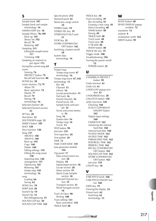 S

T
Tempo map
Tempo map event 47
terminology 16
Tempo map event 47, 142
terminology 15
Bus 16
Channel 15
Library 16
Locate point/marker 15
Pad track 16
Paired channels 16
Paired tracks 15
Sample bank and sample 16
Scene and scene memory 16
Song 16
System data 16
Tempo map 16
Tracks 15
TEST button 99
test tone 159
Text input box 24
Text palette 24
TIME 72
TIME CODE BASE 139
tone generator module
166
Top panel 17
Data entry/control section 20
Display 18
Input/output section 18
Locate section 20
Mixer section 19
Quick Loop Sampler
section 18
Selected Channel section 19
Transport section 21
Work Navigate section
18
Track At Once 98
Writing 100
Track editing 123
Basic procedure 124
TRACK field 48

TRACK key 18
Track recording 39
Bus recording 41
Creating a new song 39
Direct recording 40
NAME button 48
Pairing 49
TRACK field 48
Track name 48
Track view 48
V.TR field 48
WAVE button 48
TRACK SEL key 19
Trigger mode 108
Troubleshooting 194
Turning the power on/off
12
POWER switch 22

W
WAVE button 48
WAVE DISPLAY popup
window 72
waveform 72
website 9
workstation synth 163
WRITE button 99

U
UNDERRUN PROTECT
button 99
Undo function 61
Undo List 61
UNDO LIST popup window 61
UNDO/REDO key 20
UNLATCH button 158
utility functions 149
Checking 160
D.OUT COPYRIGHT
ON/OFF button
162
Digital input settings
160
FADER FLIP 162
initializing the internal
hard disk 160
internal hard disk 160
NUDGE MODE 162
NUDGE TIME 162
PARAM DISP TIME 162
POSTROLL TIME 162
PREROLL TIME 162
RECALL CONFIRM ON/
OFF button 162
SOUND CLIP TIME 162
STORE CONFIRM ON/
OFF button 162
test tone 159
UTILITY key 18

V
VARI PITCH knob 160
VARI PITCH ON/OFF button 160
VIEW key 19
Viewing the display 23
Virtual track 62
Switching 62
terminology 15

Appendix

Sample bank 107
Sample bank and sample
terminology 16
SAMPLE EDIT key 18
Sample library 78, 109
Back up 145
library list 192
Recall 79
Restoring 147
Sampling 115
Editing the sample name
117
Trimming 118
Sampling an external input signal 115
Saving the current song 63
scene
Naming 76
PROTECT button 79
Recall Safe function 80
SCENE key 20
scene memory 73, 79
About 73
Basic operation 74
Details 77
Recall 79
Storing 74
terminology 16
Selected channel 23
Selected Channel section
25
SET key 20
shut down 12
SHUTDOWN page 12
SIMPLY button 105
SLICE 120
Slice function 120
Song 137
AW2816 148
AW4416 148
Back up 145
Copy 140
Delete 140
Editing settings 139
Editing the song name
138
Importing data 144
management 137
Optimizing 141
Restoring 147
tempo map 142
terminology 16
song
Loading 64
Saving 63
SONG key 18
SORT field 28
Sound Clip 14
Sound clip 33
Recording/playing 35
SOUND CLIP key 20
SOUND CLIP TIME 162

Specifications 212
Start/end point 65
Stereo bus assign switch
34
STEREO fader 19
STEREO SEL key 19
STEREO/AUX OUT jack
21
STOP key 21
STORE CONFIRM ON/
OFF button 162
Switching a button on/off
24
System data
terminology 16

217

 