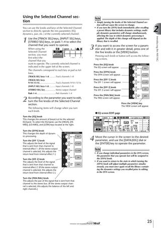 Using the Selected Channel section

Note

You can use the knobs and keys of the Selected Channel
section to directly operate the mix parameters (EQ,
dynamics, pan, etc.) of the currently selected channel.

1

Use the [TRACK SEL] keys, [INPUT SEL] keys,
[STEREO SEL] keys, or pads 1–4 to select the
channel that you want to operate.
When using the
Selected Channel
section, you must
ﬁrst select the
channel that you
want to operate. The currently selected channel is
indicated in the upper left of the screen.
The channels correspond to each key or pad as follows.
[TRACK SEL] keys 1–8 ...........Track channels 1–8
[TRACK SEL] keys
9/10–15/16...........................Track channels 9/10–15/16
[INPUT SEL] keys 1–8 ...........Input channels 1–8
[STEREO SEL] key..................Stereo output channel
Pads 1–4................................Pad channels 1–4

2

According to the parameter you want to edit,
turn the ﬁve knobs of the Selected Channel
section.

3

If you want to access the screen for a parameter and edit it in greater detail, press one of
the ﬁve knobs or the [VIEW] button.
Pressing each knob or button will access the following screens.

Press the [EQ] knob
The EQ screen will appear.
Press the [DYN] knob
The DYN screen will appear.
Press the [EFF 1] knob
The EFF 1 screen will appear.
Press the [EFF 2] knob
The EFF 2 screen will appear.
Press the [PAN/BAL] knob
The PAN screen will appear.
Press the [VIEW] key
The VIEW screen will appear.

The following items will change when you turn
each knob.

● EQ screen EDIT page

Turn the [EQ] knob
This changes the amount of boost/cut for the selected
EQ band. To select the EQ band, use the [HIGH], [HIMID], [LO-MID], and [LOW] keys located at the right.
Turn the [DYN] knob
This changes the depth of dynamics processing.
Turn the [EFF 1] knob
This adjusts the level of the signal
that is sent from that channel to
internal effect 1. (If the stereo output
channel is selected, this adjusts the
return level from internal effect 1.)
Turn the [EFF 2] knob
This adjusts the level of the signal
that is sent from that channel to
internal effect 2. (If the stereo output
channel is selected, this adjusts the
return level from internal effect 2.)

4

Move the cursor in the screen to the desired
parameter, and use the [DATA/JOG] dial or
the [ENTER] key to operate the parameter.

Note
• If you change individual parameters in the DYN screen,
the parameter that you operate last will be assigned to
the [DYN] knob.
• If you want to return to the state in which turning the
[DYN] knob will adjust multiple parameters simultaneously, you must once again recall the library containing the dynamics settings you recalled prior to editing
in the DYN screen.

Turn the [PAN/BAL] knob
This adjusts the pan of the signal that is sent from that
channel to the stereo bus. (If the stereo output channel is selected, this adjusts the balance of the left and
right channels.)

25

2
Introducing the AW16G

• Simply turning the knobs of the Selected Channel section will not cause the screen to change.
• If you turn the [DYN] knob immediately after recalling
a preset library that includes dynamics settings, multiple dynamics parameters will change simultaneously,
affecting the way in which dynamics processing is
applied. The depth of this change will depend on the
library that is recalled.

 