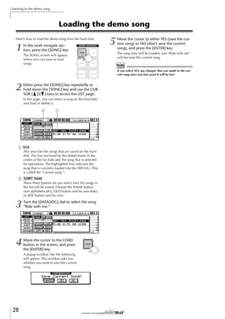 Listening to the demo song

Loading the demo song
Here’s how to load the demo song from the hard disk.

1

In the work navigate section, press the [SONG] key.
The SONG screen will appear,
where you can save or load
songs.

5

Move the cursor to either YES (save the current song) or NO (don’t save the current
song), and press the [ENTER] key.
The song data will be loaded, and “Ride with me”
will become the current song.

Note
If you select NO, any changes that you made to the current song since you last saved it will be lost.

2

Either press the [SONG] key repeatedly or
hold down the [SONG] key and use the CURSOR [ ]/[ ] keys to access the LIST page.
In this page, you can select a song on the hard disk,
and load or delete it.

2

1

1 List
This area lists the songs that are saved on the hard
disk. The line enclosed by the dotted frame in the
center of the list indicates the song that is selected
for operations. The highlighted line indicates the
song that is currently loaded into the AW16G. (This
is called the “current song.”)

B SORT ﬁeld
These three buttons let you select how the songs in
the list will be sorted. Choose the NAME button
(sort alphabetically), OLD button (sort by save date),
or SIZE button (sort by size).

3

Turn the [DATA/JOG] dial to select the song
“Ride with me.”

4

Move the cursor to the LOAD
button in the screen, and press
the [ENTER] key.
A popup window like the following
will appear. This window asks you
whether you want to save the current
song.

28

 