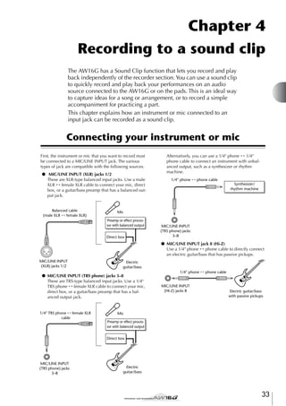 Chapter 4
Recording to a sound clip
The AW16G has a Sound Clip function that lets you record and play
back independently of the recorder section. You can use a sound clip
to quickly record and play back your performances on an audio
source connected to the AW16G or on the pads. This is an ideal way
to capture ideas for a song or arrangement, or to record a simple
accompaniment for practicing a part.
This chapter explains how an instrument or mic connected to an
input jack can be recorded as a sound clip.

Connecting your instrument or mic
First, the instrument or mic that you want to record must
be connected to a MIC/LINE INPUT jack. The various
types of jack are compatible with the following sources.
● MIC/LINE INPUT (XLR) jacks 1/2
These are XLR-type balanced input jacks. Use a male
XLR ↔ female XLR cable to connect your mic, direct
box, or a guitar/bass preamp that has a balanced output jack.

Balanced cable
(male XLR ↔ female XLR)

Alternatively, you can use a 1/4" phone ↔ 1/4"
phone cable to connect an instrument with unbalanced output, such as a synthesizer or rhythm
machine.
1/4" phone ↔ phone cable
Synthesizer/
rhythm machine

Mic

Preamp or effect processor with balanced output
Direct box

MIC/LINE INPUT
(TRS phone) jacks
3–8

● MIC/LINE INPUT jack 8 (Hi-Z)
Use a 1/4" phone ↔ phone cable to directly connect
an electric guitar/bass that has passive pickups.
MIC/LINE INPUT
(XLR) jacks 1/2

Electric
guitar/bass

● MIC/LINE INPUT (TRS phone) jacks 3–8
These are TRS-type balanced input jacks. Use a 1/4"
TRS phone ↔ female XLR cable to connect your mic,
direct box, or a guitar/bass preamp that has a balanced output jack.

1/4" TRS phone ↔ female XLR
cable

1/4" phone ↔ phone cable

MIC/LINE INPUT
(HI-Z) jacks 8

Electric guitar/bass
with passive pickups

Mic

Preamp or effect processor with balanced output
Direct box

MIC/LINE INPUT
(TRS phone) jacks
3–8

Electric
guitar/bass

33

 