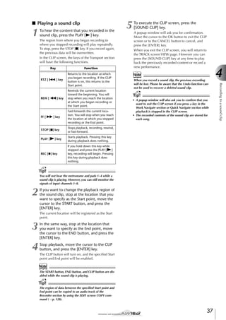 ■ Playing a sound clip

1

To hear the content that you recorded in the
sound clip, press the PLAY [ ] key.
The region from where you began recording to
where you stopped recording will play repeatedly.
To stop, press the STOP [■] key. If you record again,
the previous data will be overwritten.
In the CLIP screen, the keys of the Transport section
will have the following functions.
Key

RTZ [

] key

Returns to the location at which
you began recording. If the CLIP
button is on, this returns to the
Start point.

] key

Rewinds the current location
toward the beginning. You will
stop when you reach the location
at which you began recording or
the Start point.

] key

Fast-forwards the current location. You will stop when you reach
the location at which you stopped
recording or the End point.

STOP [■] key

A popup window will ask you for conﬁrmation.
Move the cursor to the OK button to exit the CLIP
screen or to the CANCEL button to cancel, and
press the [ENTER] key.
When you exit the CLIP screen, you will return to
the TRACK screen VIEW page. However you can
press the [SOUND CLIP] key at any time to play
back the previously recorded content or record a
new performance.

Note
When you record a sound clip, the previous recording
will be lost. Please be aware that the Undo function cannot be used to recover a deleted sound clip.

Tip!
• A popup window will also ask you to conﬁrm that you
want to exit the CLIP screen if you press a key in the
Work Navigate section or Quick Navigate section while
playback is stopped in the CLIP screen.
• The recorded contents of the sound clip are stored for
each song.

Stops playback, recording, rewind,
or fast-forward.

PLAY [

To execute the CLIP screen, press the
[SOUND CLIP] key.

Starts playback. Pressing this key
during playback does nothing.

FF [

] key

REC [●] key

If you hold down this key while
stopped and press the PLAY [
]
key, recording will begin. Pressing
this key during playback does
nothing.

Tip!
You will not hear the metronome and pads 1–4 while a
sound clip is playing. However, you can still monitor the
signals of input channels 1–8.

2

If you want to change the playback region of
the sound clip, stop at the location that you
want to specify as the Start point, move the
cursor to the START button, and press the
[ENTER] key.
The current location will be registered as the Start
point.

3

In the same way, stop at the location that
you want to specify as the End point, move
the cursor to the END button, and press the
[ENTER] key.

4

Stop playback, move the cursor to the CLIP
button, and press the [ENTER] key.
The CLIP button will turn on, and the speciﬁed Start
point and End point will be enabled.

Note
The START button, END button, and CLIP button are disabled while the sound clip is playing.

Tip!
The region of data between the speciﬁed Start point and
End point can be copied to an audio track of the
Recorder section by using the EDIT screen COPY command (→ p. 128).

37

4
Recording to a sound clip

REW [

Function

5

 