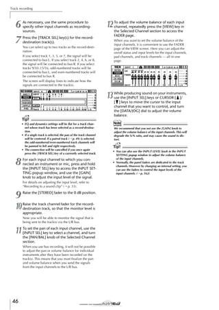 Track recording

6
7

As necessary, use the same procedure to
specify other input channels as recordingsources.

12

Press the [TRACK SEL] key(s) for the recorddestination track(s).

To adjust the volume balance of each input
channel, repeatedly press the [VIEW] key in
the Selected Channel section to access the
FADER page.
When you want to set the volume balance of the
input channels, it is convenient to use the FADER
page of the VIEW screen. Here you can adjust the
on/off status and input levels for the input channels,
pad channels, and track channels — all in one
page.

You can select up to two tracks as the record-destination.
If you select track 1, 3, 5, or 7, the signal will be
connected to bus L. If you select track 2, 4, 6, or 8,
the signal will be connected to bus R. If you select
tracks 9/10–15/16, odd-numbered tracks will be
connected to bus L, and even-numbered tracks will
be connected to bus R.
The screen will display lines to indicate how the
signals are connected to the track(s).

13

While producing sound on your instruments,
use the [INPUT SEL] keys or CURSOR [ ]/
[ ] keys to move the cursor to the input
channel that you want to control, and turn
the [DATA/JOG] dial to adjust the volume
balance.

Tip!
• EQ and dynamics settings will be ﬂat for a track channel whose track has been selected as a record-destination.
• If a single track is selected, the pan of the track channel
will be centered. If a paired track (→ p. 49) is selected,
the odd-numbered/even-numbered track channels will
be panned to left and right respectively.
• The connection will be cancelled if you once again
press the [TRACK SEL] key of a currently selected track.

8

For each input channel to which you connected an instrument or mic, press and hold
the [INPUT SEL] key to access the INPUT SETTING popup window, and use the [GAIN]
knob to adjust the input level of the signal.
For details on adjusting the input level, refer to
“Recording to a sound clip” (→ p. 33).

9

Raise the [STEREO] fader to the 0 dB position.

10

Raise the track channel fader for the recorddestination track, so that the monitor level is
appropriate.
Now you will be able to monitor the signal that is
being sent to the track(s) via the L/R bus.

11

To set the pan of each input channel, use the
[INPUT SEL] key to select a channel, and turn
the [PAN/BAL] knob of the Selected Channel
section.
When you use bus recording, it will not be possible
to adjust the pan or volume balance for individual
instruments after they have been recorded on the
track(s). This means that you must ﬁnalize the pan
and volume balance when you send the signals
from the input channels to the L/R bus.

46

Note
We recommend that you not use the [GAIN] knob to
adjust the volume balance of the input channels. This will
degrade the S/N ratio, and may cause the sound to distort.

Tip!
• You can also use the INPUT LEVEL knob in the INPUT
SETTING popup window to adjust the volume balance
of the input channels.
• Normally, the panel faders are dedicated to the track
channels. However by changing an internal setting, you
can use the faders to control the input levels of the
input channels. (→ p. 162)

 